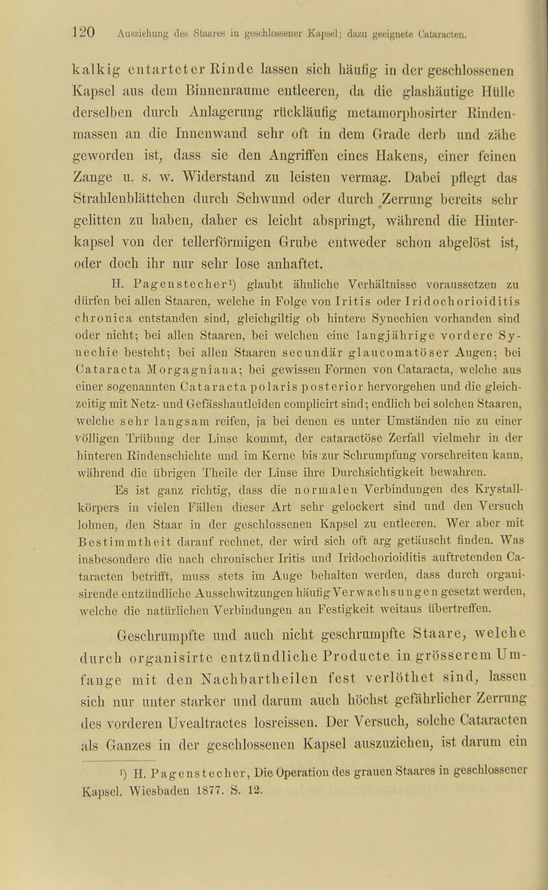 kalkig entarteter Rinde lassen sich häufig in der geschlossenen Kapsel aus dem Binnenraume entleeren, da die glashäutige Hülle derselben durch Anlagerung rückläufig metamorphosirter Rinden- massen an die Innenwand sehr oft in dem Grade derb und zähe geworden ist, dass sie den Angriffen eines Hakens, einer feinen Zange u. s. w. Widerstand zu leisten vermag. Dabei pflegt das Strahlenblättchen durch Schwund oder durch Zerrung bereits sehr gelitten zu haben, daher es leicht abspringt, während die Hinter- kapsel von der tellerförmigen Grube entweder schon abgelöst ist, oder doch ihr nur sehr lose anhaftet. H. Pagenstecher1) glaubt ähnliche Verhältnisse voraussetzen zu dürfen bei allen Staaren, welche in Folge von Iritis oder Iridochorioiditis chronica entstanden sind, gleichgiltig ob hintere Synechien vorhanden sind oder nicht; bei allen Staaren, bei welchen eine langjährige vordere Sy- nechie besteht; bei allen Staaren secundär glaueomatöser Augen; bei Cataracta Morgagniana; bei gewissen Formen von Cataracta, welche aus einer sogenannten Cataracta polaris posterior hervorgehen und die gleich- zeitig mit Netz- und Gefässhautleiden complicirt sind; endlich bei solchen Staaren, welche sehr langsam reifen, ja bei denen es unter Umständen nie zu einer völligen Trübung der Linse kommt, der cataraetöse Zerfall vielmehr in der hinteren Rindenschichte und im Kerne bis zur Schrumpfung vorschreiten kann, während die übrigen Theile der Linse ihre Durchsichtigkeit bewahren. Es ist ganz richtig, dass die normalen Verbindungen des Krystall- körpers in vielen Fällen dieser Art sehr gelockert sind und den Versuch lohnen, den Staar in der geschlossenen Kapsel zu entleeren. Wer aber mit Bestimmtheit darauf rechnet, der wird sich oft arg getäuscht finden. Was insbesondere die nach chronischer Iritis und Iridochorioiditis auftretenden Ca- taracten betrifft, muss stets im Auge behalten werden, dass durch organi- sirende entzündliche Ausschwitzungen häufig Verwachsunge n gesetzt werden, welche die natürlichen Verbindungen an Festigkeit weitaus übertreffen. Geschrumpfte und auch nicht geschrumpfte Staare, welche durch organisirte entzündliche Producte in grösserem Um- fange mit den Nachbartheilen fest verlöthet sind, lassen sich nur unter starker und darum auch höchst gefährlicher Zerrung des vorderen Uvealtractes losreissen. Der Versuch, solche Cataracten als Ganzes in der geschlossenen Kapsel auszuziehen, ist darum ein ') H. Pagenstecher, Die Operation des grauen Staares in geschlossener Kapsel. Wiesbaden 1877. S. 12.