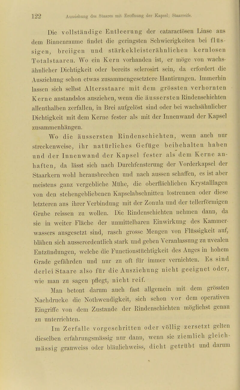 Die vollständige Entleerung der cataractösen Linse aus dem Binnenraume findet die geringsten Schwierigkeiten bei flüs- sigen; breiigen und stärkekleisterähnlichen kernlosen Totalstaaren. Wo ein Kern vorhanden ist, er möge von wachs- ähnlicher Dichtigkeit oder bereits sclerosirt sein, da erfordert die Ausziehung schon etwas zusammengesetztere Hantirungen. Immerbin lassen sich selbst Altersstaare mit dem grössten verhornten Kerne anstandslos ausziehen, wenn die äussersten Rindenschichten allenthalben zerfallen, in Brei aufgelöst sind oder bei wachsähnlicber Dichtigkeit mit dem Kerne fester als mit der Innenwand der Kapsel zusammenhängen. Wo die äussersten Rindenschichten, wenn auch nur streckenweise, ihr natürliches Gefüge beibehalten haben und der Innenwand der Kapsel fester als dem Kerne an- haften, da lässt sich nach Durchfensterimg der Vorderkapsel der Staarkern wohl herausbrechen und nach aussen schaffen, es ist aber meistens ganz vergebliche Mühe, die oberflächlichen Krystalllagen von den stehengebliebenen Kapselabschnitten lostrennen oder diese letzteren aus ihrer Verbindung mit der Zonula und der tellerförmigen Grube reissen zu wollen. Die Rindenschichten nehmen dann, da sie in weiter Fläche der unmittelbaren Einwirkung des Kammer- wassers ausgesetzt sind, rasch grosse Mengen von Flüssigkeit auf, blähen sich ausserordentlich stark und geben Veranlassung zu uvealen Entzündungen, welche die Functionstüchtigkeit des Auges in hohem Grade gefährden und nur zu oft für immer vernichten. Es sind derlei Staare also für die Ausziehung nicht geeignet oder, Avie man zu sagen pflegt, nicht reif. Man betont darum auch fast allgemein mit dem grössten Nachdrucke die Notwendigkeit, sich schon vor dem operativen Eingriffe von dem Zustande der Rindenschichten möglichst genau zu unterrichten. Im Zerfalle vorgeschritten oder völlig zersetzt gelten dieselben erfahrungsmässig nur dann, wenn sie ziemlich glcich- mässig grauweiss oder bläulichweiss, dicht getrübt und darum