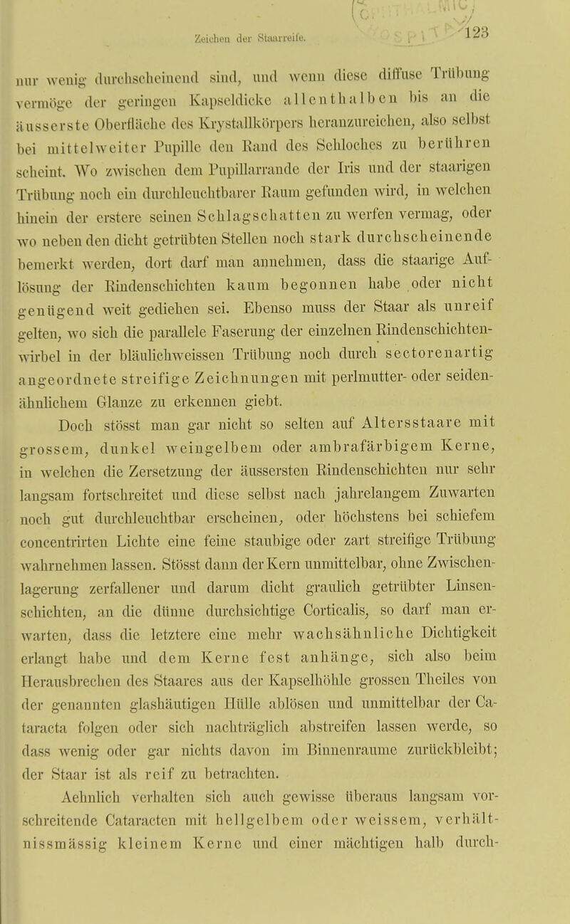 Zeichen der Stiuineilo. 12:; mir wenig durchscheinend sind, und wenn diese diffuse Trübung vermöge der geringen Kapseldicke allenthalben bis an die äusserste Oberfläche des Krystallkörpers heranzureichen, also selbst bei mittelweiter Pupille den Rand des Sehloches zu berühren scheint. Wo zwischen dem Pupillarrande der Iris und der staarigen Trübung noch ein durohleuchtbarer Raum gefunden wird, in welchen hinein der erstere seinen Schlagschatten zu werfen vermag, oder wo nebenden dicht getrübten Stellen noch stark durchscheinende bemerkt werden, dort darf man annehmen, dass die staarige Auf- lösung der Rindenschichten kaum begonnen habe oder nicht genügend weit gediehen sei. Ebenso muss der Staar als unreif gelten, wo sich die parallele Faserung der einzelnen Rindenschichten- wirbel in der bläuli.chweissen Trübung noch durch sectorenartig angeordnete streifige Zeichnungen mit perlmutter- oder seiden- ähnlichem Glänze zu erkennen giebt. Doch stösst man gar nicht so selten auf Altersstaare mit grossem, dunkel weingelbem oder ambrafärbigem Kerne, in welchen die Zersetzung der äussersten Rindenschichten nur sehr langsam fortschreitet und diese selbst nach jahrelangem Zuwarten noch gut durchleuchtbar erscheinen, oder höchstens bei schiefem concentrirten Lichte eine feine staubige oder zart streifige Trübung wahrnehmen lassen. Stösst dann der Kern unmittelbar, ohne Zwischen- lagerung zerfallener und darum dicht graulich getrübter Linsen- schichten, an die dünne durchsichtige Corticalis, so darf man er- warten, dass die letztere eine mehr wachsähnliche Dichtigkeit erlangt habe und dem Kerne fest anhänge, sich also beim Herausbrechen des Staarcs aus der Kapselhöhle grossen Theiles von der genannten glashäutigen Hülle ablösen und unmittelbar der Ca- taracta folgen oder sich nachträglich abstreifen lassen werde, so dass wenig oder gar nichts davon im Binnenraume zurückbleibt; der Staar ist als reif zu betrachten. Aehnlich verhalten sich auch gewisse überaus langsam vor- schreitende Cataracten mit hellgelbem oder weissem, Verhält- nis smässig kleinem Kerne und einer mächtigen halb durch-