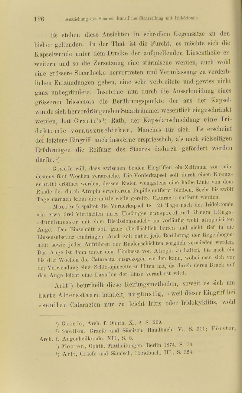 Es stehen diese Ansichten in schroffem Gegensätze zu den bisher geltenden. In der That ist die Furcht, es möchte sich die Kapselwunde unter dem Drucke der aufquellenden Linsentheile er- weitern und so die Zersetzung eine stürmische werden, auch wohl eine grössere Staarflocke hervortreten und Veranlassung zu verderb- lichen Entzündungen geben, eine sehr verbreitete und gewiss nicht ganz unbegründete. Insoferne nun durch die Ausschneidung eines grösseren Irissectors die Berührungspunkte der aus der Kapsel- wunde sich hervordrängenden Staartrümmer wesentlich eingeschränkt werden, hat Graefe's') Rath, der Kapselanschneidung eine Iri- dektomie vorauszuschicken, Manches für sich. Es erscheint der letztere Eingriff auch insoferne erspriesslich, als nach vielseitigen Erfahrungen die Reifung des Staares dadurch gefördert werden dürfte.2) Graefe will, dass zwischen beiden Eingriffen ein Zeitraum von min- destens fünf Wochen verstreiche. Die Vorderkapsel soll durch einen Krenz- schnitt eröffnet werden, dessen Enden wenigstens eine halbe Linie von dem Rande der durch Atropin erweiterten Pupille entfernt bleiben. Sechs Iiis zwölf Tage darnach kann die mittlerweile gereifte Cataracta entfernt werden. Mooren3) spaltet die Vorderkapsel 18-21 Tage nach der Iridektomie »in etwa drei Viertheilen ihres Umfauges entsprechend ihrem Längs - > durchmesser mit einer Discissionsnadel« im vorläufig wohl atropinisirten Auge. Der Einschnitt soll ganz oberflächlich laufen und nicht tief in die Linsensubstanz eindringen. Auch soll dabei jede Berührung der Regenbogen- haut sowie jedes Aufrühren der Rindenschichten sorglich vermieden werden. Das Auge ist dann unter dem Einflüsse von Atropin zu halten, bis nach ein bis drei Wochen die Cataracta ausgezogen werden kann, wobei man sich vor der Verwendung einer Schlosspincette zu hüten hat, da durch deren Druck auf das Auge leicht eine Luxation der Linse veranlasst wird. Arlt-1) beurtheilt diese Reifungsmethoden, soweit es sich um harte Altersstaare handelt, ungünstig, »weil dieser Eingriff bei »senilen Cataracten nur zu leicht Iritis oder Iridokyklitis. wohl ') Graefe, Arch. f. Ophth. X., 2. S. 209. 2) Snellen, Graefe und Sämisch, Handbuch. V- S. 311; Förster, Arch. f. Augenheilkunde. XII., S. 8. 3) Mooren, Ophth. Mittheilungen. Berlin 1874. S. 73. 4) Arlt, Graefe und Sämisch, Handbuch. HL. S. 324.