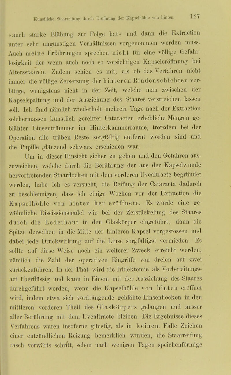 Künstliche Staarreifung durch Eröffnung der Kapselhöhle von hinten. auch starke Blähung zur Folge hat« und dann die Extraction unter sehr ungünstigen Verhältnissen vorgenommen werden muss. Auch meine Erfahrungen sprechen nicht für eine völlige Gefahr- losigkeit der wenn auch noch so vorsichtigen Kapseleröffnung bei Altersstaaren. Zudem schien es mir, als ob das Verfahren nicht immer die völlige Zersetzung der hinteren Rindenschichten ver- bürge, wenigstens nicht in der Zeit, welche man zwischen der Kapselspaltung und der Ausziehung des Staares verstreichen lassen soll. Ich fand nämlich wiederholt mehrere Tage nach der Extraction solchermassen künstlich gereifter Cataracten erhebliche Mengen ge- blähter Linsentrümmer im Hinterkainmerraume, trotzdem bei der Operation alle trüben Reste sorgfältig entfernt worden sind und die Pupille glänzend schwarz erschienen war. Um in dieser Hinsicht sicher zu gehen und den Gefahren aus- zuweichen, welche durch die Berührung der aus der Kapselwunde hervortretenden Staarflocken mit dem vorderen Uvealtracte begründet werden, habe ich es versucht, die Reifung der Cataracta dadurch zu beschleunigen, dass ich einige Wochen vor der Extraction die Kapselhöhle von hinten her eröffnete. Es wurde eine ge- wöhnliche Discissionsnadel wie bei der Zerstückelung des Staares durch die Lederhaut in den Glaskörper eingeführt, dann die Spitze derselben in die Mitte der hinteren Kapsel vorgestossen und dabei jede Druckwirkung auf die Linse sorgfaltigst vermieden. Es sollte auf diese Weise noch ein weiterer Zweck erreicht werden, nämlich die Zahl der operativen Eingriffe von dreien auf zwei zurückzuführen. In der That wird die Iridektomie als Vorbereitungs- act überflüssig und kann in Einem mit der Ausziehung des Staares durchgeführt werden, wenn die Kapselhöhle von hinten eröffnet wird, indem etwa sich vordrängende geblähte Linsenflocken in den mittleren vorderen Theil des Glaskörpers gelangen und ausser aller Berührung mit dem Uvealtracte bleiben. Die Ergebnisse dieses Verfahrens waren insoferne günstig, als in keinem Falle Zeichen einer entzündlichen Reizung bemerklich wurden, die Staarreifung rasch vorwärts schritt, schon nach wenigen Tagen speichenförmige