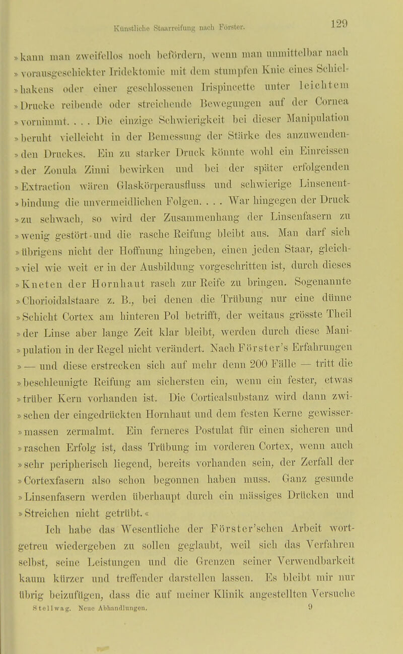 Künstliche Stimrreifung mich Förster. kann man zweifellos noch befördern, wenn man unmittelbar nach »voransgesoMokter Mdektomie mit dein stumpfen Knie eines SchieL »hakens oder einer geschlossenen [rispincette unter Leichtem »Drucke reihende oder streichende Bewegungen auf der Cornea »vornimmt.... Die einzige Schwierigkeit bei dieser Manipulation »beruht vielleicht in der Bemessung der Stärke des anzuwenden- den Druckes. Ein zu starker Druck könnte wohl ein Einreissen »der Zonula Zinni bewirken und bei der später erfolgenden Extraction wären Glaskörperausfluss und schwierige Linsenent- »bindung die unvermeidliclien Polgen. . . . War hingegen der Druck »zu schwach, so wird der Zusammenhang der Linsenfasern zu wenig gestört und die rasche Reifung bleibt aus. Man darf sich »übrigens nicht der Hoffnung hingeben,, einen jeden Staar, gleich- viel wie weit er in der Ausbildung vorgeschritten ist, durch dieses Kneten der Hornhaut rasch /Air Reife zu bringen. Sogenannte »Chorioidalstaare z. B., bei denen die Trübung nur eine dünne Schicht Cortex am hinteren Pol betrifft, der weitaus grösste Theil »der Linse aber lange Zeit klar bleibt, werden durch diese Mani- pulation in der Regel nicht verändert. Nach Försters Erfahrungen »— xmi\ diese erstrecken sich auf mehr denn 200 Fälle — tritt die ».beschleunigte Reifung am sichersten ein, wenn ein fester, etwas »trüber Kern vorhanden ist. Die Corticalsubstanz wird dann zwi- schen der eingedrückten Hornhaut und dem festen Kerne gewisser- »müssen zermalmt. Ein ferneres Postulat für einen sicheren und »raschen Erfolg ist, dass Trübung im vorderen Cortex, wenn auch sehr peripherisch liegend, bereits vorhanden sein, der Zerfall der »Cortexfasern also schon begonnen haben muss. Ganz gesunde »Linsenfasern werden überhaupt durch ein massiges Drücken und »Streichen nicht getrübt.« Ich habe das Wesentliche der Förster'schen Arbeit wort- getreu wiedergeben zu sollen geglaubt, weil sieh das Verfahren seihst, seine Leistungen und die Grenzen seiner Verwendbarkeit kaum kürzer und treffender darstellen lassen. Ks bleibt mir nur übrig beizufügen, dass die auf meiner Klinik angestellten Versuche Htollwng, Nene Abhandlungen. (J