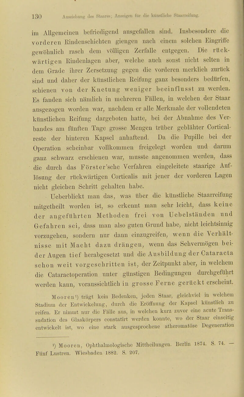 im Allgemeinen befriedigend ausgefallen sind. Insbesondere die vorderen Rindenschichten giengen nach einem solchen Eingriffe gewöhnlich rasch dem völligen Zerfalle entgegen. Die rück- wärtigen Rindenlagen aber, welche auch sonst nicht selten in dem Grade ihrer Zersetzung gegen die vorderen merklich zurück sind und daher der künstlichen Reifung ganz besonders bedürfen, schienen von der Knetung weniger beeinflusst zu werden. Es fanden sich nämlich in mehreren Fällen, in welchen der Staar ausgezogen worden war, nachdem er alle Merkmale der vollendeten künstlichen Reifung dargeboten hatte, bei der Abnahme des Ver- bandes am fünften Tage grosse Mengen trüber geblähter Cortical- reste der hinteren Kapsel anhaftend. Da die Pupille bei der Operation scheinbar vollkommen freigelegt worden und darum ganz schwarz erschienen war, musste angenommen werden, dass die durch das Forst er'sehe Verfahren eingeleitete staarige Auf- lösung der rückwärtigen Corticalis mit jener der vorderen Lagen nicht gleichen Schritt gehalten habe. Ueberblickt man das, was Uber die künstliche Staarreifung mitgetheilt worden ist, so erkennt man sehr leicht, dass keine der angeführten Methoden frei von Uebelständen und Gefahren sei, dass man also guten Grund habe, nicht leichtsinnig vorzugehen, sondern nur dann einzugreifen, wenn die Verhält- nisse mit Macht dazu drängen, wenn das Sehvermögen bei- der Augen tief herabgesetzt und die Ausbildung der Cataracta schon weit vorgeschritten ist, der Zeitpunkt aber, in welchem die Cataractoperation unter günstigen Bedingungen durchgeführt werden kann, voraussichtlich in grosse Ferne gerückt erscheint. Mooren1) trägt kein Bedenken, jeden Staar, gleichviel in welchem Stadium der Entwicklung, durch die Eröffnung der Kapsel künstlich zu reifen. Er nimmt nur die Fälle aus, in welchen kurz zuvor eine acute Trans- sudation des Glaskörpers constatirt werden konnte, wo der Staar einseitig entwickelt ist, wo eine stark ausgesprochene atheromatöse Degeneration i) Mooren, Ophthalmologische Mittheilungen. Berlin 1874. S. Fünf Lustren. Wiesbaden 1882. S. 207.