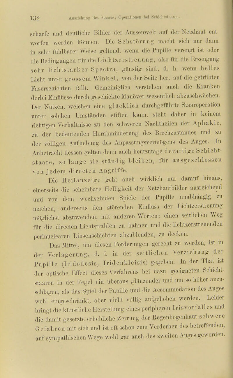 scharfe und deutliche Bilder der Ausseiiwelt auf der Netzhaut ent- worfen werden können. Die Sehstörung macht sich nur dann in sehr fühlbarer Weise geltend, wenn die Pupille verengt ist oder die Bedingungen für die Lichtzerstreuung, also für die Erzeugung sehr lichtstarker Spectra, günstig sind, d. h. wenn helles Licht unter grossem Winkel, von der Seite her, auf die getrübten Faserschichten fällt. Gemeiniglich verstehen auch die Kranken derlei Einflüsse durch geschickte Manöver wesentlich abzuschwächen. Der Nutzen, welchen eine glücklich durchgeführte Staaroperation unter solchen Umständen stiften kann, steht daher in keinem richtigen Verhältnisse zu den schweren Nachtheilen der Aphakie, zu der bedeutenden Herabminderung des Brechzustandes und zu der völligen Aufhebung des Anpassungsvermögens des Auges. In Anbetracht dessen gelten denn auch heutzutage derartige Schicht- staare, so lange sie ständig bleiben, für ausgeschlossen von jedem directen Angriffe. Die Heil an zeige geht auch wirklich nur darauf hinaus, einerseits die scheinbare Helligkeit der Netzhautbilder ausreichend und von dem wechselnden Spiele der Pupille unabhängig zu machen, anderseits den störenden Einfluss der Liehtzerstreuung möglichst abzuwenden, mit anderen Worten: einen seitlichen Weg für die directen Lichtstrahlen zu bahnen und die lichtzerstreuenden perinuclearen Linsenschichten abzublenden, zu decken. Das Mittel, um diesen Forderungen gerecht zu werden, ist in der Verlagerung, d. i. in der seitlichen Verziehung der Pupille (Iridodesis, Iridenkleisis) gegeben. In der That ist der optische Effect dieses Verfahrens bei dazu geeigneten Schicht- staaren in der Eegel ein überaus glänzender und um so höher anzu- schlagen, als das Spiel der Pupille und die Accommodation des Auges wohl eingeschränkt, aber nicht völlig aufgehoben werden. Leider bringt die künstliche Herstellung eines peripheren Irisvorfalles und die damit gesetzte erhebliche Zerrung der Regenbogenhaut schwere Gefahren mit sich und ist oft schon zum Verderben des betreffenden, auf sympathischen Wege wohl gar auch des zweiten Auges geworden.