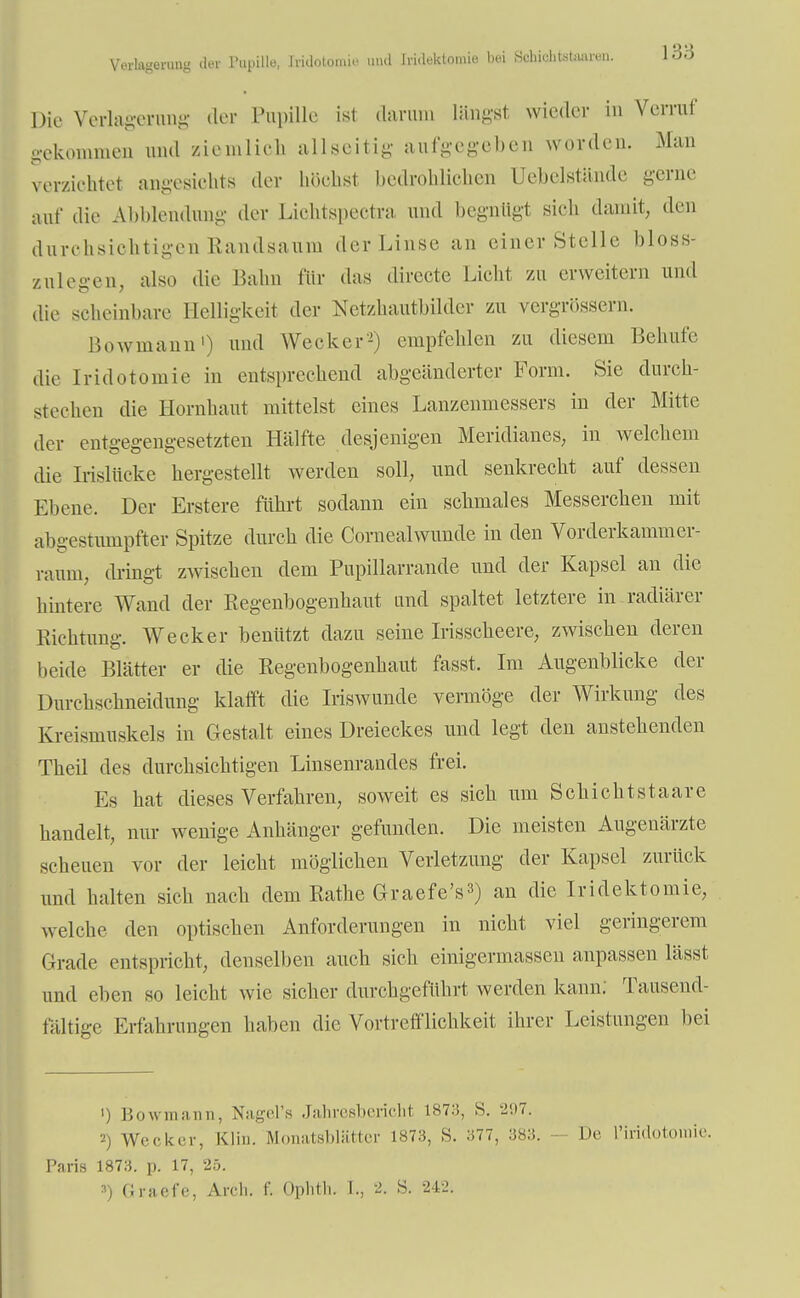 Verlagerung der Pupille, Iridotomie und Iridektomie bei Sohichtetaaran. löö Die Verlagerang der Pupille ist darum längst wieder in Verrat' gekommen und ziemlich allseitig aufgegeben worden. Man verzichtet angesichts der höchst bedrohlichen Uebelstände gerne auf die Abblendnng der Liehtspectra und begnügt sich damit, den durchsichtigen Randsaum der Linse an einer Stelle bloss- zulegen, also die Bahn für das directe Licht zu erweitern und die scheinbare Helligkeit der Netzhautbilder zu vergrößern. Bowmann1) und Wecker'2) empfehlen zu diesem Behüte die Iridotomie in entsprechend abgeänderter Form. Sie durch- stechen die Hornhaut mittelst eines Lanzenmessers in der Mitte der entgegengesetzten Hälfte desjenigen Meridianes, in welchem die Irislücke hergestellt werden soll, und senkrecht auf dessen Ebene. Der Erstere führt sodann ein schmales Messerchen mit abgestumpfter Spitze durch die Cornealwunde in den Vorderkammer- raum, dringt zwischen dem Pupillarrande und der Kapsel an die hintere Wand der Regenbogenhaut und spaltet letztere in radiärer Richtung. Wecker benützt dazu seine Irisscheere, zwischen deren beide Blätter er die Regenbogenhaut fasst. Im Augenblicke der Durchschneidung klafft die Iriswunde vermöge der Wirkung des Kreismuskels in Gestalt eines Dreieckes und legt den anstehenden Theil des durchsichtigen Linsenrandes frei. Es hat dieses Verfahren, soweit es sich um Schichtstaare handelt, nur wenige Anhänger gefunden. Die meisten Augenärzte scheuen vor der leicht möglichen Verletzung der Kapsel zurück und halten sich nach dem Rathe Graefe's3) an die Iridektomie, welche den optischen Anforderungen in nicht viel geringerem Grade entspricht, denselben auch sich einigermassen anpassen lässt und eben so leicht wie sieher durchgeführt werden kann; Tausend- fältige Erfahrungen haben die Vortrefflichkeit ihrer Leistungen bei 1) Bowmann, Nagel's Jahresbericht ist:;, S. 297. 2) Wecken-, KJin. Monatsblätter 1873, S. 377, 383. - De L'iridotomie. Paris 1873. p. 17, 25. ») Graefe, Arch. f. Oplith. £,, 2. S. 242.