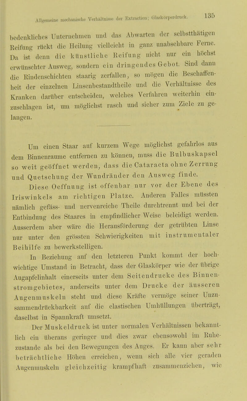 bedenkliches Unternehmen und das Abwarten der selbsttätigen Reifung rückt die Heilung vielleicht in ganz unabsehbare Ferne. Da ist denn die künstliche Reifung nicht nur ein höchst erwünschter Ausweg, sondern ein dringendes Gebot. Sind dann die Rindenschichten staarig zerfallen, so mögen die Beschaffen- heit der einzelnen Linsenbestandtheüe und die Verhältnisse des Kranken darüber entscheiden, welches Verfahren weiterhin ein- zusehlagen ist, um möglichst rasch und sicher zum Ziele zu ge- langen. Um einen Staar auf kurzem Wege möglichst gefahrlos aus dem Binnenraume entfernen zu können, muss die Bulbuskapsel so weit geöffnet werden, dass die Cataracta ohne Zerrung und Quetschung der Wundränder den Ausweg finde. Diese Oeffnung ist offenbar nur vor der Ebene des Iriswinkels am richtigen Platze. Anderen Falles müssten nämlich gefäss- und nervenreiche Theile durchtrennt und bei der Entbindung des Staares in empfindlicher Weise beleidigt werden. Ausserdem aber wäre die Herausförderung der getrübten Linse nur unter den grössten Schwierigkeiten mit instrumentaler Beihilfe zu bewerkstelligen. In Beziehung auf den letzteren Punkt kommt der hoch- wichtige Umstand in Betracht, dass der Glaskörper wie der übrige Augapfelinhalt einerseits unter dem Seitendrucke des Binnen- stromgebietes, anderseits unter dem Drucke der äusseren Augenmuskeln steht und diese Kräfte vermöge seiner Unzu- sammendrückbarkeit auf die elastischen Umhüllungen überträgt, daselbst in Spannkraft umsetzt. Der Muskeldruck ist unter normalen Verhältnissen bekannt- lich ein überaus geringer und dies zwar ebensowohl im Ruhe- zustande als bei den Bewegungen des Auges. Er kann alter sehr beträchtliche Höhen erreichen, wenn sich alle vier geraden Augenmuskeln gleichzeitig krampfhaft zusammenziehen, wie