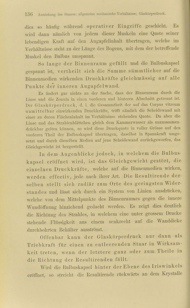 dies so häufig während operativer Kingriffe geschieht. Ks wird dann nämlich von jedem dieser Muskeln eine Quote seiner lebendigen Kraft auf den Augapfelinhalt übertragen, welche im Verhältnisse steht zu der Länge des Bogens, mit dem der betreffende Muskel den Bulbus umspannt. So lange der Binnenraum gefüllt und die Bulbuskapsel gespannt ist, vertheilt sich die Summe sämmtlicher auf die Binnenmedien wirkenden Druckkräfte gleichmässig auf alle Punkte der inneren Augapfelwand. Es ändert gar nichts an der Sache, dass der Binnenraum durch die Linse und die Zonula in einen vorderen und hinteren Abschnitt getrennt ist. Der Glaskörperdruck, d. i. die Gesarnrntheit der auf das Corpus vitreum unmittelbar einwirkenden Druckkräfte, trifft nämlich die Scheidewand mit einer zu deren Flächeninhalt im Verhältnisse stehenden Quote. Da aber die Linse und das Strahlenblättchen gleich dem Kammerwasser als unzusammen- drückbar gelten können, so wird diese Druckquote in voller Grösse auf den vorderen Theil der Bulbuskapsel übertragen, daselbst in Spannkraft umge- setzt und durch dieselben Medien auf jene Scheidewand zurückgeworfen, das Gleichgewicht ist hergestellt. In dem Augenblicke jedoch, in welchem die Bulbus- kapsel eröffnet wird, ist das Gleichgewicht gestört, die einzelnen Druckkräfte, welche auf die Binnenmedien wirken, werden effectiv, jede nach ihrer Art. Die Resultirende der- selben stellt sich radiär zum Orte des geringsten Wider- standes und lässt sich durch ein System von Linien ausdrücken, welche von dem Mittelpunkte des Binnenraumes gegen die innere Wundöffnung hinziehend gedacht werden. Es zeigt dies deutlieh die Sichtung des Strahles, in welchem eine unter grossem Drucke stehende Flüssigkeit aus einem senkrecht auf die Wanddicke durchbohrten Behälter ausströmt. Offenbar kann der Glaskörperdruck nur dann als Triebkraft für einen zu entleerenden Staar in Wirksam- keit treten, wenn der letztere ganz oder zum.Theile in die Richtung der Resultirenden fällt, Wird die Bulbuskapsel hinter der Ebene des Iriswinkels eröffnet, so streicht die Resultirende rückwärts an dem Krystalle