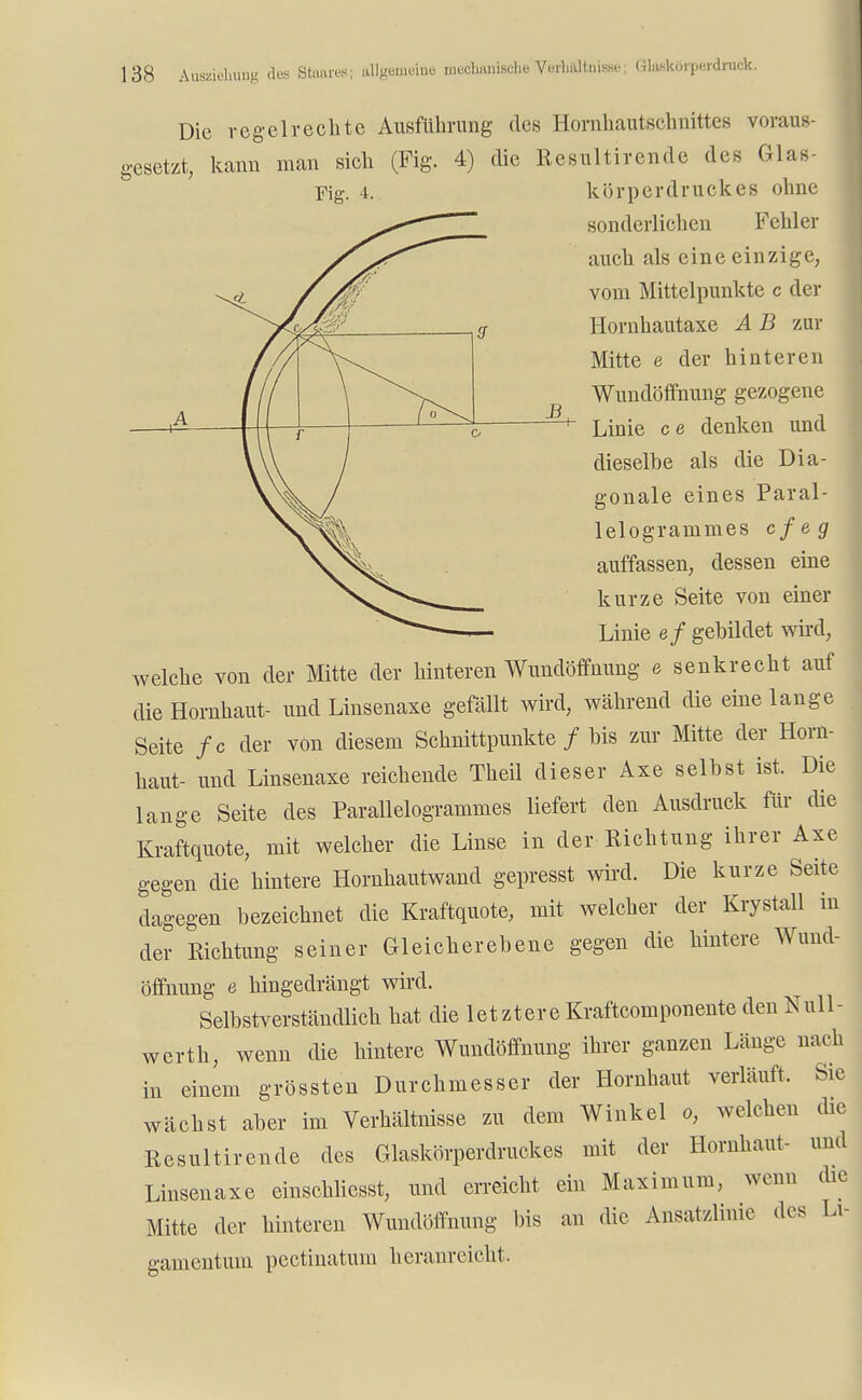 Die regelrechte Ausführung des Hornhautschnittes voraus- gesetzt, kann man sich (Fig. 4) die Rcsultirende des Glas sonderlichen Fehler auch als eine einzige, vom Mittelpunkte c der Hornhautaxe A B zur Mitte e der hinteren Wundöffnung gezogene Linie ce denken und dieselbe als die Dia- gonale eines Paral- lelogrammes cfeg auffassen, dessen eine kurze Seite von einer Linie ef gebildet wird, welche von der Mitte der hinteren Wundöffnung e senkrecht auf die Hornhaut- und Linsenaxe gefällt wird, während die eine lange Seite fc der von diesem Schnittpunkte / bis zur Mitte der Horn- haut- und Linsenaxe reichende Theil dieser Axe selbst ist. Die lange Seite des Parallelogrammes liefert den Ausdruck für die Kraftquote, mit welcher die Linse in der Richtung ihrer Axe gegen die hintere Hornhautwand gepresst wird. Die kurze Seite dagegen bezeichnet die Kraftquote, mit welcher der Krystall in der Richtung seiner Gleicherebene gegen die hintere Wund- öffnung e hingedrängt wird. Selbstverständlich hat die Iet zt er e Kraftcomponente den Null - werth, wenn die hintere Wundöffnung ihrer ganzen Länge nach in einem grössten Durchmesser der Hornhaut verläuft. Sie wächst aber im Verhältnisse zu dem Winkel o, welchen die Resultirende des Glaskörperdruckes mit der Hornhaut- und Linsenaxe einschliesst, und erreicht ein Maximum, wenn die Mitte der hinteren Wundöffnung bis an die Ansatzlinie des Li- gamentum pectinatum heranreicht,