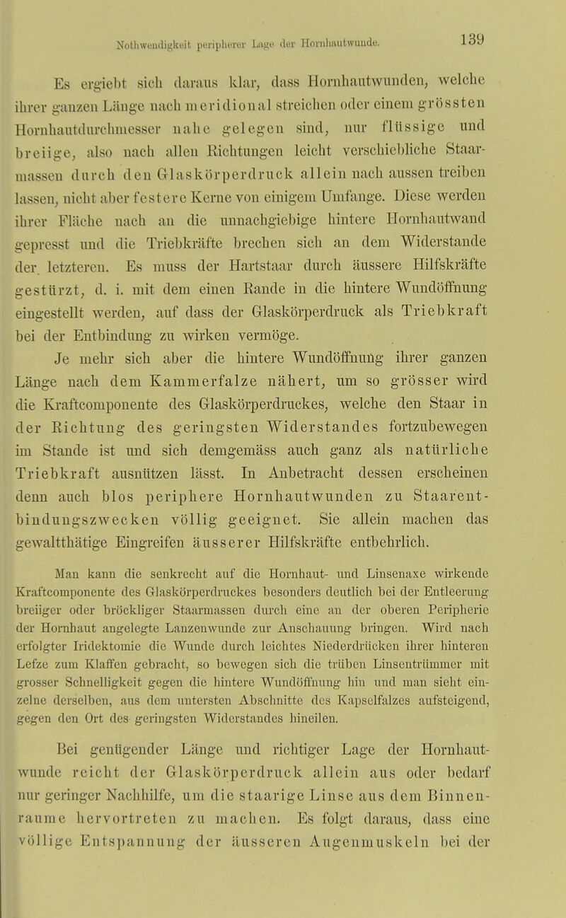 Nothweadigbeit periphere; Lage der Hornhautwonde, Es ergiebt sieh daraus klar, dass Hornhautwunden, welche ihrer ganzen Länge nach meridional streichen oder einem grössten Hornluiiitdurchmesser nahe gelegen sind, nur flüssige und breiige, also nach allen Richtungen leicht verschiehliche Staar- Daassen durch den Glaskörperdruck allein nach aussen treiben lassen, nicht aber festere Kerne von einigem Umfange. Diese werden ihrer Fläche nach an die unnachgiebige hintere Hornhautwand gepresst und die Triebkräfte brechen sich an dem Widerstande der. letzteren. Es muss der Hartstaar durch äussere Hilfskräfte gestürzt, d. i. mit dein einen Rande in die hintere Wundöffnung eingestellt werden, auf dass der Glaskörperdruck als Triebkraft bei der Entbindung zu wirken vermöge. Je mehr sich aber die hintere Wundöffnung ihrer ganzen Länge nach dem Kammerfalze nähert, um so grösser wird die Kraftcomponente des Glaskörperdruckes, welche den Staar in der Richtung des geringsten Widerstandes fortzubewegen im Stande ist und sich demgemäss auch ganz als natürliche Triebkraft ausnützen lässt. In Anbetracht dessen erscheinen denn auch Mos periphere Hornhautwunden zu Staarent- bindungszwecken völlig geeignet. Sie allein machen das gewaltthätige Eingreifen äusserer Hilfskräfte entbehrlich. Man kann die senkrecht auf die Hornhaut- und Linsenaxe wirkende Kraftcomponente des Glaskörperdruckes besonders deutlich bei der Entleerung breiiger oder bröckliger Staarniassen durch eine au der oberen Peripherie der Hornhaut angelegte Lanzenwunde zur Anschauung bringen. Wird nach erfolgter Iridektomie die Wunde durch leichtes Niederdrücken ihrer hinteren Lefze zum Klaffen gebracht, so bewegen sich die trüben Linsentrümmer mit grosser Schnelligkeit gegen die hintere Wundöffnung hin und man sieht ein- zelne derselben, aus dem untersten Abschnitte des Kapselfalzes aufsteigend, gegen den Ort des geringsten Widerstandes hineilen. Bei genügender Länge und richtiger Lage der Hornhaut- wunde reicht der Glaskörperdruck allein aus oder bedarf nur geringer Nachhilfe, um die staarige Linse aus dem Binnen- ranme hervortreten zu machen. Es folgt daraus, dass eine völlige Entspannung der äusseren Augenmuskeln bei der