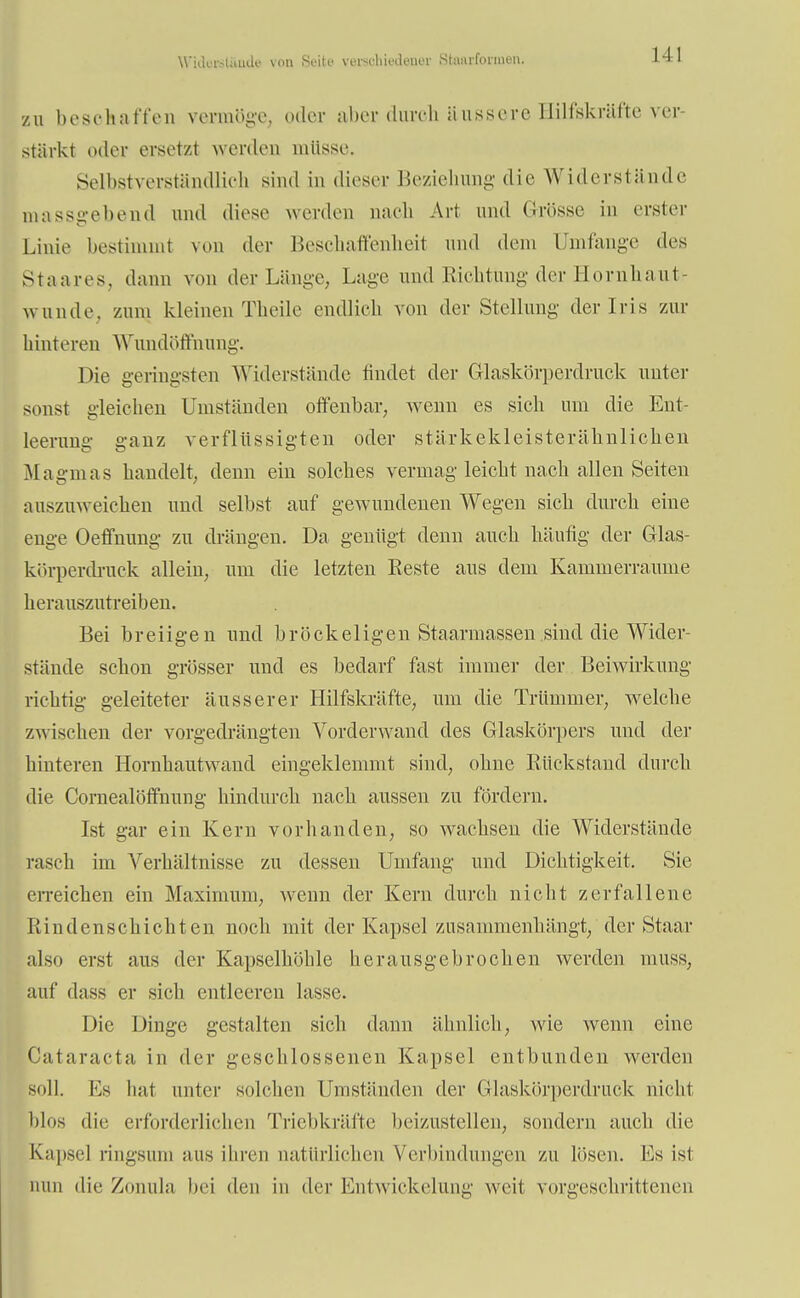 Widorst&ade von Seite versehiedeuer Staacformen. III zu beschaffen vermöge, oder aber durch äussere Hilfskräfte ver- stärkt oder ersetz! werden müsse, Selbstverständlich sind in dieser Beziehung die Widerstünde massgebend und diese werden nach Art und Grösse in erster Linie bestimmt von der Beschaffenheit und dem Umfange des Staares, dann von der Länge, Lage und Kichtung der Hornhaut- wunde, zum kleinen Theile endlich von der Stellung der Iris zur hinteren Wundöfrhung. Die geringsten Widerstände findet der Glaskörperdruck unter sonst gleichen Umständen offenbar, wenn es sich um die Ent- leerung' ganz verflüssigten oder stärkekleisterähnlichen Magmas handelt, denn ein solches vermag leicht nach allen Seiten auszuweichen und selbst auf gewundenen Wegen sich durch eine enge Oeffnung zu drängen. Da gentigt denn auch häufig der Glas- körperdruck allein, um die letzten Beste aus dem Kammerraume herauszutreiben. Bei breiigen und bröckeligen Staarmassen sind die Wider- stände schon grösser und es bedarf fast immer der Beiwirkung richtig geleiteter äusserer Hilfskräfte, um die Trümmer, welche zwischen der vorgedrängten Vorderwand des Glaskörpers und der hinteren Hornhautwand eingeklemmt sind, ohne Bückstand durch die Cornealöffnung hindurch nach aussen zu fördern. Ist gar ein Kern vorhanden, so wachsen die Widerstände rasch im Verhältnisse zu dessen Umfang und Dichtigkeit. Sie erreichen ein Maximum, wenn der Kern durch nicht zerfallene Rindenschichten noch mit der Kapsel zusammenhängt, der Staar also erst aus der Kapselhöhle herausgebrochen werden muss, auf da ss er sich entleeren lasse. Die Dinge gestalten sich dann ähnlich, wde wenn eine Cataracta in der geschlossenen Kapsel entbunden werden soll. Es hat unter solchen Umständen der Glaskörperdruck nicht blos die erforderlichen Triebkräfte beizustellen, sondern auch die Kapsel ringsum ans ihren natürlichen Verbindungen zu lösen. Ks ist nun die Zonula bei den in der Entwicklung weit vorgeschrittenen