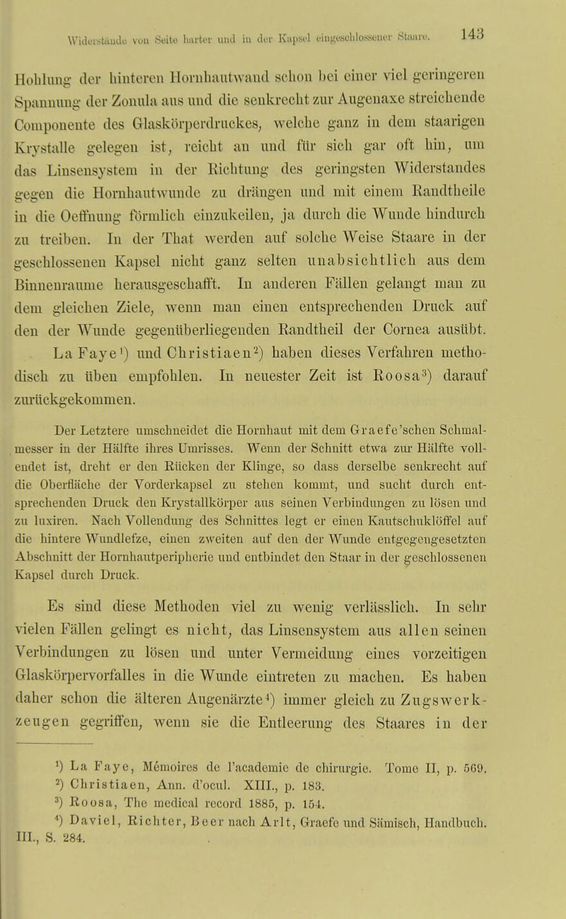 Widerstände von Seite harter uad i» der Kapsel eipgfleohloWBner Staare. Höhlung der hinteren Hornhautwand schon bei einer viel geringeren Spannung der Zonula ans und die senkrecht zur Augenaxe streichende Componente des Grlaskörperdruokes, welche ganz in dem staarigen Krystalle gelegen ist, reicht an und für sich gar oft hin, um das Linsensystem in der Richtung des geringsten Widerstandes gegen die Hornhautwunde zu drängen und mit einem Randtheile in die Oeffnung förmlich einzukeilen, ja durch die Wunde hindurch zu treiben. In der That werden auf solche Weise Staare in der geschlossenen Kapsel nicht ganz selten unabsichtlich aus dem Binnenraume herausgeschafft. In anderen Fällen gelangt man zu dem gleichen Ziele, wenn man einen entsprechenden Druck auf den der Wunde gegenüberliegenden Randtheil der Cornea ausübt. LaFaye1) und Christiaen2) haben dieses Verfahren metho- disch zu üben empfohlen. In neuester Zeit ist Roosa3) darauf zurückgekommen. Der Letztere umschneidet die Hornhaut mit dem Graefe'sehen Schmal- messer in der Hälfte ihres Umrisses. Wenn der Schnitt etwa zur Hälfte voll- endet ist, dreht er den Kücken der Klinge, so dass derselbe senkrecht auf die Oberfläche der Vorderkapsel zu stehen kommt, und sucht durch ent- sprechenden Druck den Krystallkörper aus seinen Verbindungen zu lösen und zu luxiren. Nach Vollendung des Schnittes legt er einen Kautschuklöffel auf die hintere Wundlefze, einen zweiten auf den der Wunde entgegengesetzten Abschnitt der Hornhautperipherie und entbindet den Staar in der geschlossenen Kapsel durch Druck. Es sind diese Methoden viel zu wenig verlässlich. In sehr vielen Fällen gelingt es nicht, das Linsensystem aus allen seinen Verbindungen zu lösen und unter Vermeidung eines vorzeitigen Glaskörpervorfalles in die Wunde eintreten zu machen. Es haben daher schon die älteren Augenärzte4) immer gleich zu Zugswerk- zeugen gegriffen, wenn sie die Entleerung des Staares in der *) La Faye, M6moires de l'acadcmie de Chirurgie. Tome II, p. 569. 2) Christiaen, Ann. d'ocul. XIII., p. 183. 3) Roosa, The medical record 1885, p. 154. *) Da viel, Richter, Beer nach Arlt, Gracfe und Sämisch, Handbuch. III., S. 284.