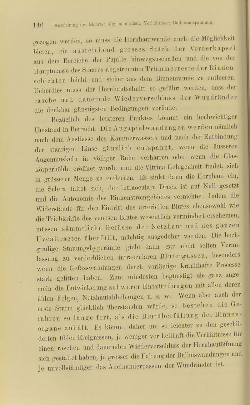 14G Awiehung des Binar«: alUgm, ***•»» Verhältnisse; Bulbusentepannutig. gezogen werden, so muss die Eorahautwunde auch die Möglichkeit bieten, ein ausreichend grosses Stück der Vorderkapsel aus dem Bereiche der Pupille hinwegzuschaffen und die von der Hauptmasse des Staares abgetrennten Trümmerreste der Rinder schichten leicht und sicher aus dem Binnenraume zu entleeren. Ueberdies muss der Hornhautsohniti so geführt werden, dass der rasche und dauernde Wiederverschluss der Wundränder die denkbar günstigsten Bedingungen vorfinde. Bezüglich des letzteren Punktes kömmt ein hochwichtiger Umstand in Betracht, Die Augapfelwandungen werden nämlich nach dem Ausflüsse des Kammerwassers und nach der Entbindung der staarigen Linse gänzlich entspannt, wenn die äusseren Augenmuskeln in völliger Ruhe verharren oder wenn die Glas- körperhöhle eröffnet wurde und die Vitrina Gelegenheit findet, sich in grösserer Menge zu entleeren. Es sinkt dann die Hornhaut ein, die Sclera faltet sich, der intraoeulare Druck ist auf Null gesetzt und die Autonomie des Binnenstromgebietes vernichtet, Indem die Widerstände für den Eintritt des arteriellen Blutes ebensowohl wie die Triebkräfte des venösen Blutes wesentlich vermindert erscheinen, müssen sämmtliche Gefässc der Netzhaut und des ganzen Uvealtractes überfüllt, mächtig ausgedehnt werden. Die hoch- gradige Stauungshyperämie giebt dann gar nicht selten Veran- lassung zu verderblichen intraoeularen Blutergüssen, besonders wenn die Gefässwandungen durch vorläufige krankhafte Processe stark gelitten haben. Zum mindesten begünstigt sie ganz unge- mein die Entwickelung schwerer Entzündungen mit allen deren üblen Folgen, Netzhautabhebungen u. s. w. Wenn aber auch der erste Sturm glücklich überstanden würde, so bestehen die er- fahren so lange fort, als die Blutüberfüllung der Binnen- organe anhält. Es kömmt daher um so leichter zu den geschil- derten üblen Ereignissen, je weniger vorteilhaft die Verhältnisse für einen raschen und dauernden Wiederverschluss der Hornhautöffnung sich gestaltet haben, je grösser die Faltung der Bulbuswandungen und je unvollständiger das Aneinanderpassen der Wundränder ist.