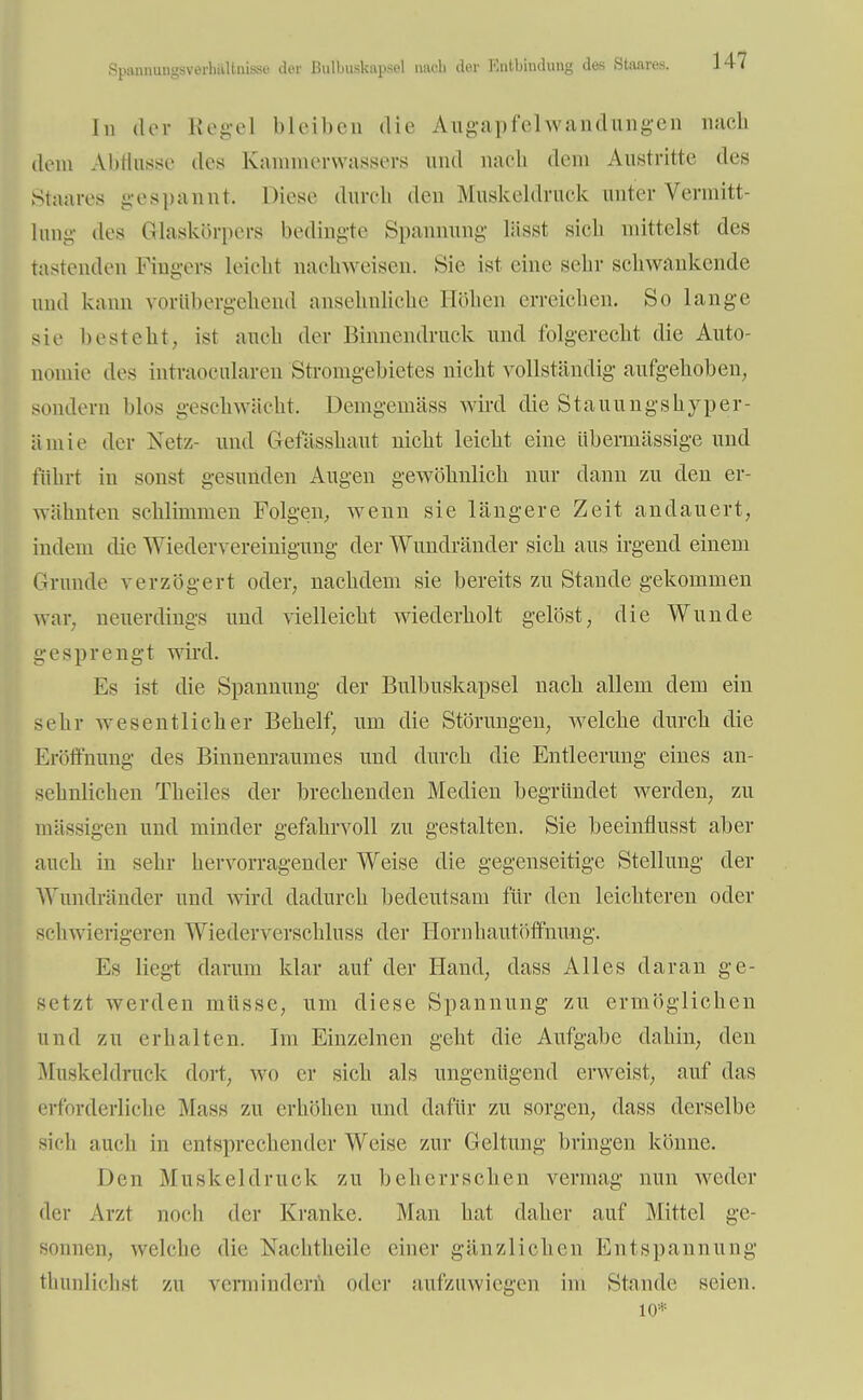 Spannungsverhiiltnis.si' der ßulbuskapsel nach der Entbindung des Staares. In der Regel bleiben die Augapfel Wandungen nach dem Abflüsse des Kanunerwassers und nach dem Austritte des Staares gespannt. Diese durch den Muskeldruck unter Vermitt- lung des Glaskörpers bedingte Spannung lässt sieb mittelst des tastenden Fingers leicht nachweisen. Sie ist eine sehr schwankende und kann vorübergehend ansehnliche Höhen erreichen. So lange sie besteht, ist auch der Binnendruck und folgerecht die Auto- nomie des intraocularen Stromgebietes nicht vollständig aufgehoben, sondern blos geschwächt. Demgemäss wird die Stauungshyper- ämie der Netz- und Gefässhaut nicht leicht eine übermässige und führt iu sonst gesunden Augen gewöhnlich nur dann zu den er- wähnten schlimmen Folgen, wenn sie längere Zeit andauert, indem die Wiedervereinigung der Wundränder sich aus irgend einem Grunde verzögert oder, nachdem sie bereits zu Stande gekommen war. neuerdings und vielleicht wiederholt gelöst, die Wunde gesprengt wird. Es ist die Spannung der Bulbuskapsel nach allem dem ein sehr wesentlicher Behelf, um die Störungen, welche durch die Eröffnung des Binnenraumes und durch die Entleerung eines an- sehnlichen Theiles der brechenden Medien begründet werden, zu massigen und minder gefahrvoll zu gestalten. Sie beeinflusst aber auch in sehr hervorragender Weise die gegenseitige Stellung der Wundränder und wird dadurch bedeutsam für den leichteren oder schwierigeren Wiederverschluss der Hornhautöffnung. Es liegt darum klar auf der Hand, dass Alles daran ge- setzt werden müsse, um diese Spannung zu ermöglichen und zu erhalten. Im Einzelnen geht die Aufgabe dahin, den Muskeldruck dort, wo er sich als ungenügend erweist, auf das erforderliche Mass zu erhöhen und dafür zu sorgen, dass derselbe sich auch in entsprechender Weise zur Geltung bringen könne. Den Muskel druck zu beherrschen vermag nun weder der Arzt noch der Kranke. Man hat daher auf Mittel ge- sonnen, welche die Nachtheile einer gänzlichen Entspannung thunlichst zu vermindern oder aufzuwiegen im Stande seien. 10*