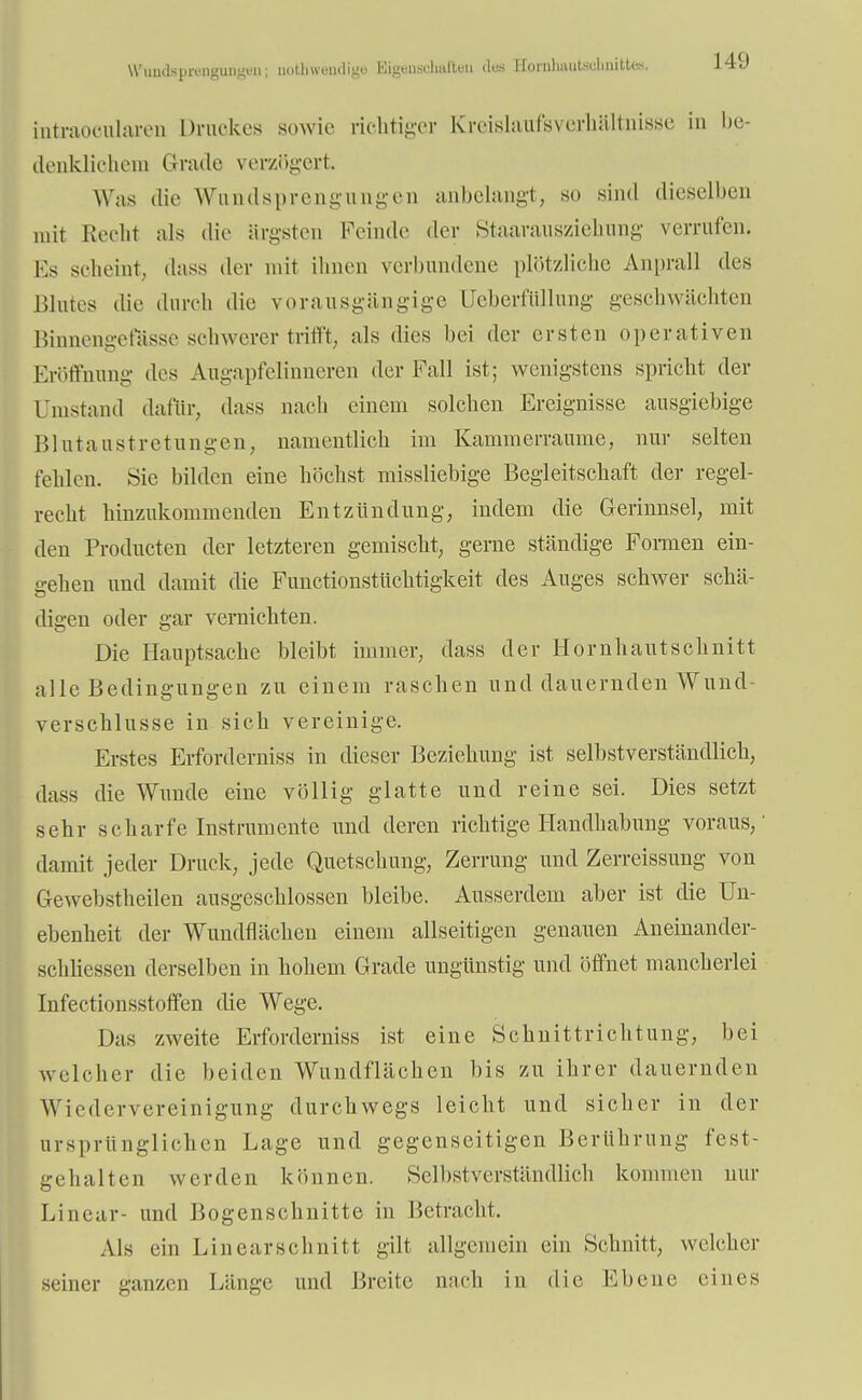 Wundsprenguiigmi; noth wendige Eigenschaften des HonilmiiUdmittes. 14'J intraoeularen Druckes sowie richtiger Kreislaufsverhältnisse in be- denklichem Grade verzögert. Was die Wundsprengungen anbelangt, so sind dieselben mit Recht als die ärgsten Feinde der Staarausziehung verrufen. Ks scheint, dass der mit ihnen verbundene plötzliche Anprall des Blutes die durch die vorausgängige llcberfüllung geschwächten Binnengefässe schwerer trifft, als dies bei der ersten operativen Eröffnung des Augapfelinneren der Fall ist; wenigstens spricht der Fernstand dafür, dass nach einem solchen Ereignisse ausgiebige Blutaustretungen, namentlich im Kammerraume, nur selten fehlen. Sie bilden eine höchst missliebige Begleitschaft der regel- recht hinzukommenden Entzündung, indem die Gerinnsel, mit den Producten der letzteren gemischt, gerne ständige Formen ein- gehen und damit die Functionstüchtigkeit des Auges schwer schä- digen oder gar vernichten. Die Hauptsache bleibt immer, dass der Hornhautschnitt alle Bedingungen zu einem raschen und dauernden Wund- verschlusse in sich vereinige. Erstes Erforderniss in dieser Beziehung ist selbstverständlich, dass die Wunde eine völlig glatte und reine sei. Dies setzt sehr scharfe Instrumente und deren richtige Flandhabung voraus,' damit jeder Druck, jede Quetschung, Zerrung und Zerreissung von Gewebstheilen ausgeschlossen bleibe. Ausserdem aber ist die Un- ebenheit der Wundflächen einem allseitigen genauen Aneinander- schliessen derselben in hohem Grade ungünstig und öffnet mancherlei Infectionsstoffen die Wege. Das zweite Erforderniss ist eine Schnittrichtung, bei welcher die beiden Wundflächen bis zu ihrer dauernden W iedervereinigung durchwegs leicht und sicher in der ursprünglichen Lage und gegenseitigen Berührung fest- gehalten werden können. Selbstverständlich kommen nur Linear- und Bogenschnitte in Betracht. Als ein Linearschnitt gilt allgemein ein Schnitt, welcher seiner ganzen Fänge und Breite nach in die Ebene eines