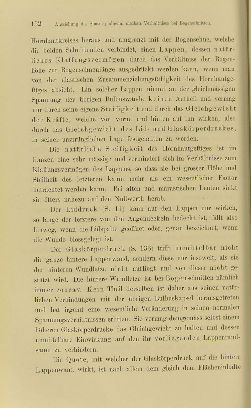 Hornhautkreises heraus und umgrenzt mit der Bogensehne, welche die beiden Schnittenden verbindet, einen Lappen, dessen natür- liches Klaffungsvermögen durch das Verhältniss der IJ<»gen- höhe zur Bogensehnenlänge ausgedrückt werden kann, wenn man von der elastischen Zusammenziehungsfühigkeit des Hornhautge- füges absieht. Ein solcher Lappen nimmt an der gleichmässigen Spannung der übrigen Bulbuswände keinen Antheil und vermag nur durch seine eigene Steifigkeit und durch das Gleichgewicht der Kräfte, welche von vorne und hinten auf ihn wirken, also durch das Gleichgewicht des Lid- und Glaskörperdruckes, in seiner ursprünglichen Lage festgehalten zu werden. Die natürliche Steifigkeit des Hornhautgefüges ist im Ganzen eine sehr massige und vermindert sich im Verhältnisse zum Klaffungsvermögen des Lappens, so dass sie bei grosser Höhe und Steilheit des letzteren kaum mehr als ein wesentlicher Factor betrachtet werden kann. Bei alten und marastischen Leuten sinkt sie öfters nahezu auf den Nullwerth herab. Der Liddruck (S. 11) kann auf den Lappen nur wirken, so lange der letztere von den Augendeckeln bedeckt ist, fällt also hinweg, wenn die Lidspalte geöffnet oder, genau bezeichnet, wenn die Wunde blossgelegt ist. Der Glaskörperdruck (S. 136) trifft unmittelbar nicht die ganze hintere Lappenwand, sondern diese nur insoweit, als sie der hinteren Wundlefze nicht aufliegt und von dieser nicht ge- stützt wird. Die hintere Wundlefze ist bei Bogenschnitten nämlich immer concav. Kein Theil derselben ist daher aus seinen natür- lichen Verbindungen mit der übrigen Bulbuskapsel herausgetreten und hat irgend eine wesentliche Veränderung in seinen normalen Spannungsverhältnissen erlitten. Sie vermag demgemäss selbst einem höheren Glaskörperdrucke das Gleichgewicht zu halten und dessen unmittelbare Einwirkung auf den ihr vorliegenden Lappenrand saum zu verhindern. Die Quote, mit welcher der Glaskörperdruck auf die hintere Lappenwand wirkt, ist nach allem dem gleich dem Flächeninhalte