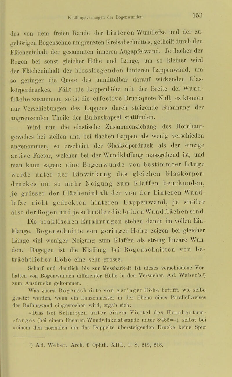 EQaJftwgsvermögeo Bogeowuiiden, des von dem freien Hände der hinteren Wundlefze und der zu- gehörigen Bogensehne umgrenzten Kreisabschnittes, getheilt durch den Flächeninhalt der gesammten inneren Augapfelwand. Je flacher der Bogen bei sonst gleicher Höhe und Länge, um so kleiner wird der Flächeninhalt der [»lossliegenden hinteren Lappenwand, um so geringer die Quote des unmittelbar darauf wirkenden Glas- körperdruckes. Fällt die Lappenhöhe mit der Breite der Wund- fläche zusammen, so ist die effective Druckquote Null, es können nur Verschiebungen des Lappens durch steigende Spannung der angrenzenden Theile der Bulbuskapsel stattfinden. Wird nun die elastische Zusammenziehung des Hornhaut- gewebes bei steilen und bei flachen Lappen als wenig verschieden angenommen, so erscheint der Glaskörperdruck als der einzige active Factor, welcher bei der Wundklaffung massgebend ist, und man kann sagen: eine Bogenwunde von bestimmter Länge werde unter der Einwirkung des gleichen Glaskörper- druckes um so mehr Neigung zum Klaffen beurkunden, je grösser der Flächeninhalt der von der hinteren Wund- lefze nicht gedeckten hinteren Lappenwand, je steiler also derBogen und je schmäler die beiden Wundflächen sind. Die praktischen Erfahrungen stehen damit im vollen Ein- klänge. Bogenschnitte von geringer Höhe zeigen bei gleicher Länge viel weniger Neigung zum Klaffen als streng lineare Wun- den. Dagegen ist die Klaffung bei Bogen schnitten von be- trächtlicher Höhe eine sehr grosse. Scharf und deutlich bis zur Messbarkeit ist dieses verschiedene Ver- halten von Bogenwunden differenter Höhe in den Versuchen Ad. Weh er's1) zum Ausdrucke gekommen. Was zuerst Bogenschnitte von geringer Höhe betrifft, wie selbe gesetzt weiden, wenn ein Lanzeumesser in der Ebene eines Parallelkreises der Bulbus.wand eingestochen wird, ergab sich: >Dass bei Schnitten unter einem Viertel des Hornhautum- - fange» (bei einem linearen Wundwinkelabstande unter 8--i85>»m), selbst bei »einem den normalen um das Doppelte Ubersteigenden Drucke keine Spur