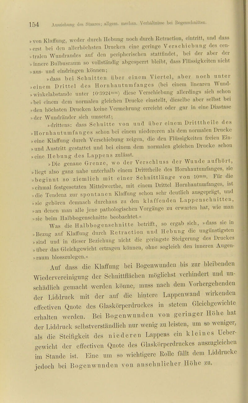 »von Klaffung, weder durch Hebung noch durch Rctraction, eintritt, und dass erst bei den'allerhöchsten Drucken eine geringe Verschiebung des cen- tralen Wundrandes auf den peripherischen stattfindet, bei der aber der .innere Bulbusraum so vollständig abgesperrt bleibt, dass Flüssigkeiten nicht »aus- und eindringen können; »dass bei Schnitten über einem Viertel, aber noch unter »einem Drittel des Hornhautumfanges (bei einem linearen Wund- »winkelabstande unter 10-3924'™) diese Verschiebung allerdings sich schon »bei einem dem normalen gleichen Drucke einstellt, dieselbe aber selbst bei >den höchsten Drucken keine Vennehrung erreicht oder gar in eineDi.asta.se »der Wundränder sich umsetzt; »drittens: dass Schnitte von und über einem Dritttheile des »Hornhautumfanges schon bei einem niedereren als dem normalen Drucke »eine Klaffung durch Verschiebung zeigen, die den Flüssigkeiten freien Ein- »und Austritt gestattet und bei einem dem normalen gleichen Drucke schon »eine Hebung des Lappens zulässt. »Die genaue Grenze, wo der Verschluss der Wunde aufhört, »liegt also ganz nahe unterhalb einem Dritttheile des Hornhautumfanges, sie »beginnt so ziemlich mit einer Schnittlänge von 10'™. Für die »einmal festgesetzten Mittelwerthe, mit einem Drittel Hornhautumfanges, ist »die Tendenz zur spontanen Klaffung schon sehr deutlich ausgeprägt, und »sie gehören demnach durchaus zu den klaffenden Lappenschnitten, .an denen man alle jene pathologischen Vorgänge zu erwarten hat, wie man »sie beim Halbbogenschnitte beobachtet.« Was die Halbbogenschnitte betrifft, so ergab sich, »dass sie in »Bezug auf Klaffung durch Eetraction und Hebung die ungünstigsten »sind und in dieser Beziehung nicht die geringste Steigerung des Druckes »über das Gleichgewicht ertragen können, ohne sogleich den inneren Augen- »räum blosszulegen.« Auf dass die Klaffung- bei Bogenwunden bis zur bleibenden Wiedervereinigung der Schnittflächen möglichst verhindert und un- schädlich gemacht werden könne, inuss nach dem Vorhergehenden der Liddruck mit der auf die hintere Lappenwand wirkenden effectiven Quote des Glaskörperdruckes in stetem Gleichgewichte erhalten werden. Bei Bogcnwundcn von geringer Höhe hat der Liddruck selbstverständlich nur wenig zu leisten, um so weniger, als die Steifigkeit des niederen Lappens ein kleines Ueber- gewicht der effectiven Quote des Glaskörperdrückes auszugleichen im Stande ist, Eine um so wichtigere Rolle fällt dem Liddrueko jedoch bei Bogenwundeu von ansehnlicher Höhe zu.