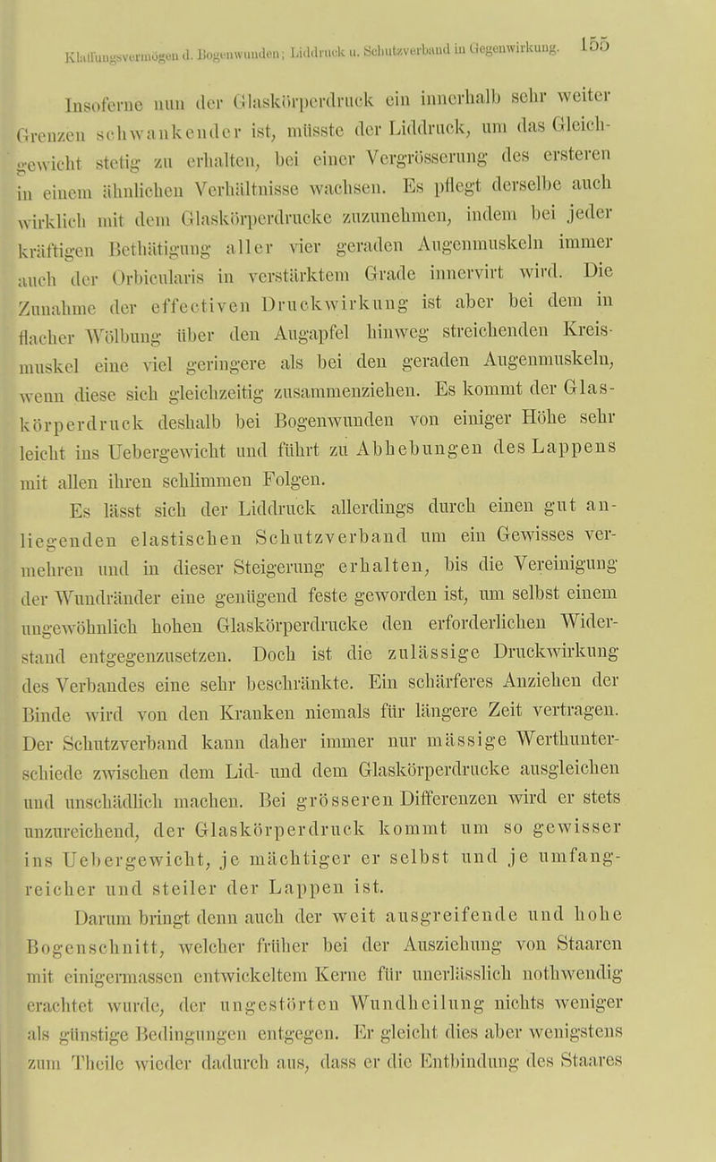 Khülun^mmo«,!. .1. BogBÄWtBSdfiä! Iidtafc p. 8cl.uUverb.iud iu Gegenwirkung. 15o Insofernc nun der Grlaskörperdmek ein innerhalb sehr weiter Grenzen schwankender ist, mttsste der Liddruek, um das Gleich - gewicht stetig- zu erhalten, bei einer Vergrösserung des ersteren in einem ähnlichen Verhältnisse wachsen. Es pflegt derselbe auch wirklich mit dem Glaskörperdrucke zuzunehmen, indem bei jeder kräftigen Betätigung aller vier geraden Augenmuskeln immer auch der Oririoularis in verstärktem Grade innevvirt wird. Die Zunahme der effektiven Druckwirkung ist aber bei dem in flacher Wölbung über den Augapfel hinweg streichenden Kreis- muskel eine viel geringere als bei den geraden Augenmuskeln, wenn diese sich gleichzeitig zusammenziehen. Es kommt der Glas- körperdruck deshalb bei Bogenwunden von einiger Höhe sehr leicht ins Uebergewicht und führt zu Abhebungen des Lappens mit allen ihren schlimmen Folgen. Es lässt sich der Liddruck allerdings durch einen gut an- liegenden elastischen Schutzverband um ein Gewisses ver- mehren und in dieser Steigerung erhalten, bis die Vereinigung der Wundränder eine genügend feste geworden ist, um selbst einem ungewöhnlich hoben Glaskörperdrucke den erforderlichen Wider- stand entgegenzusetzen. Doch ist die zulässige Druckwirkung des Verbandes eine sehr beschränkte. Ein schärferes Anziehen der Binde wird von den Kranken niemals für längere Zeit vertragen. Der Schutzverband kann daher immer nur mässige Werthunter- schiede zwischen dem Lid- und dem Glaskörperdrucke ausgleichen und unschädlich machen. Bei grösseren Differenzen wird er stets unzureichend, der Glaskörperdruck kommt um so gewisser ins Uebergewicht, je mächtiger er selbst und je umfang- reicher und steiler der Lappen ist. Darum bringt denn auch der weit ausgreifende und hohe Bogen schnitt, welcher früher bei der Ausziehung von Staaren mit einigermasserj entwickeltem Kerne für unerlässlich nothwendig erachtel wurde, der ungestörten Wundheilung nichts weniger als günstige Bedingungen entgegen. Er gleicht dies aber wenigstens zum Theile wieder dadurch aus, dass er die Entbindung des Staares