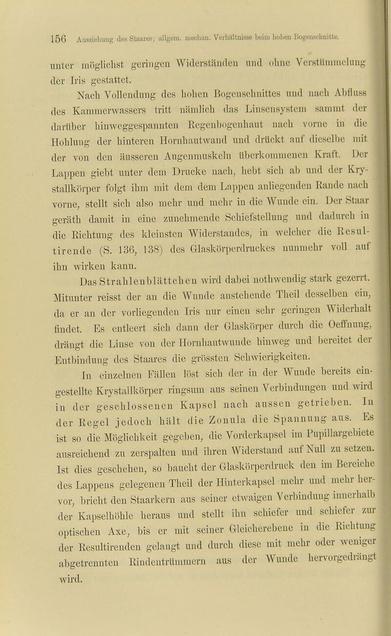 unter möglichst geringen Widerständen und ohne Verstümmelung der Iris gestattet. Nach Vollendung des hohen Bogenschnittes und nach Abfluss des Kammerwassers tritt nämlich das Linsensystem sammt der darüber hinweggespannten Regenbogenhaut nach vorne in die Höhlung der hinteren Hornhautwand und drückt auf dieselbe mit der von den äusseren Augenmuskeln überkommenen Kraft. Der Lappen giebt unter dem Drucke nach, hebt sich ab und der Kry- stallkörper folgt ihm mit dem dem Lappen anliegenden Rande nach vorne, stellt sich also mehr und mehr in die Wunde ein. Der Staar geräth damit in eine zunehmende Schiefstellung und dadurch in die Richtung des kleinsten Widerstandes, in welcher die Resul- tirende (S. 136, 138) des Glaskörperdruckes nunmehr voll auf ihn wirken kann. DasStrahlenblättchen wird dabei nothwendig stark gezerrt. Mitunter reisst der an die Wunde anstehende Theil desselben ein, da er an der vorliegenden Iris nur einen sehr geringen Widerhalt findet. Es entleert sich dann der Glaskörper durch die Oeffnung, drängt die Linse von der Hornhautwunde hinweg und bereitet der Entbindung des Staates die grössten Schwierigkeiten. In einzelnen Fällen löst sich der in der Wunde bereits ein- gestellte Krystallkörper ringsum aus seinen Verbindungen und wird in der geschlossenen Kapsel nach aussen getrieben. In der Regel jedoch hält die Zonula die Spannung aus. Es ist so die Möglichkeit gegeben, die Vorderkapsel im Pupillargebiete ausreichend zu zerspalten und ihren Widerstand auf Null zusetzen. Ist dies geschehen, so baucht der Glaskörperdruck deu im Bereiche des Lappens gelegenen Theil der Hinterkapsel mehr und mehr her- vor, bricht den Staarkern aus seiner etwaigen Verbindung innerhalb der Kapselhöhle heraus und stellt ihn schiefer und schiefer zur optischen Axe, bis er mit seiner Gleicherebene in die Richtung der Resultirenden gelangt und durch diese mit mehr oder weniger abgetrennten Rindentrümmern aus der Wunde hervorgedrängt wird.