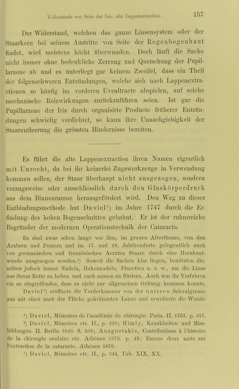 Widerat&pde von Suite der Irls; alte Luppcnuxtruction. Der Widerstand, welchen das ganze Linsensystem oder der iStaarkern bei seinem Austritte von Seite der Regenbogenhaut findet, wird meistens leicht überwunden. Doch läuft die Sache nicht immer ohne bedenkliche Zerrung- und Quetschung- der Pupil- larzone ab und es unterliegt gar keinem Zweifel, dass ein Theil der folgenschweren Entzündungen, welche sich nach Lappenextra- ctionen so häufig im vorderen Uvealtracte abspielen, auf solche mechanische Beizwirkungen zurückzuführen seien. Ist gar die Pupillarzone der Iris durch orgauisirte Producte früherer Entzün- dungen schwielig verdichtet, so kann ihre Unnachgiebigkeit der Staarentleerung die grössten Hindernisse bereiten. Es führt die alte Lappenextraction ihren Namen eigentlich mit Unrecht, da bei ihr keinerlei Zugswerkzeuge in Verwendung- kommen sollen, der Staar überhaupt nicht ausgezogen, sondern vorzugsweise oder ausschliesslich durch den Glaskörperdruck aus dem Binneuraume herausgefördert wird. Den Weg zu dieser Entbindungsmethode hat Da viel') im Jahre 1747 durch die Er- findung- des hohen Bogenschnittes gebahnt. Er ist der ruhmreiche Begründer der modernen Operationstechnik der Cataracta. Es sind zwar schon lange vor ihm, im grauen Alterthume, von den Arabern und Persern und im 17. und 18. Jahrhunderte gelegentlich auch von germanischen und französischen Aerzten Staare durch eine Hornhaut- wunde ausgezogen worden.2) Soweit die Sachen klar liegen, benützten die- selben jedoch immer Nadeln, Ilakennadeln, Pincetten u. s. w., um die Linse aus ihrem Bette zu heben und nach aussen zu fördern. Auch war ihr Verfahren ein so eingreifendes, dass es nicht zur allgemeinen Geltung kommen konnte. Daviel3) eröffnete die Vorderkammer von der unteren Scleralgrenze aus mit einer nach der Fläche gekrümmten Lanze und erweiterte die Wunde ') Daviel, Memoire« de Facademie de Chirurgie. Paris. II. 1753. p. 337. 2) Daviel, Memoires etc. II., p. 350; Hinily, Krankheiten und Miss* Bildungen. II. Berlin L843. S. 25(5- Anagostakis, Gontributions ä l'histoire de la Chirurgie ocuhiire etc. Athenes 1872. p. 43; Encore deux mots sur l'extraction de la cataracte. Athenes 1878. ') Daviel, Memoire« etc. IL, p. 344, Tab. XIX, XX.
