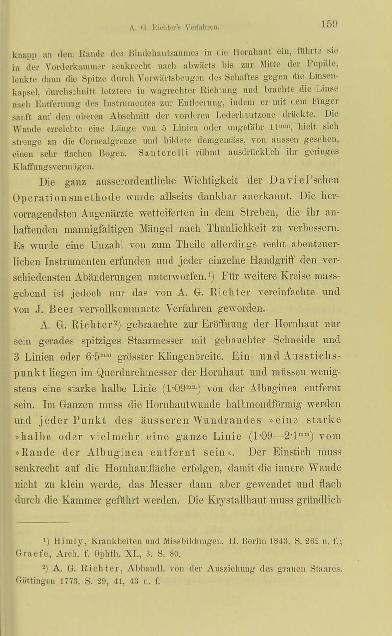 A. G. Kh-IiUm's Verfahren. 15'.) knapp an dem Bände des Bindöhautsaumes in die Hornhaut ein, führte sie in der Vorderkannner senkrecht nach abwärts bis zur Mitte der Pupille, lenkte dann die Spitze durch Vorwärtsbeugen des Schaftes gegen die Linsen- kapsel, durchschnitt letztere in wagreohter Richtung und brachte die Linse naeh Entfernung des Instrumentes zur Entleerung, indem er mit dem Finger sanft auf den oberen Abschnitl der vorderen Lederhautzoue drückte. Die Wunde erreichte eine Länge von ü Linien oder ungefähr 11, hielt sich Strenge an die t'ornealgrenze und bildete denigemäss, von aussen gesehen, einen sehr dachen Bogen. SantereIii rühmt ausdrücklich ihr geringes KlatVungsvermögen. Die ganz ausserordentliche Wichtigkeit der Daviel'schen Operationsmethode wurde allseits dankbar anerkannt. Die her- vorrage ndsten Augenärzte wetteiferten in dem Streben, die ihr an- haftenden mannigfaltigen Mängel nach Thunlichkeit zu verbessern. Es wurde eine Unzahl von zum Theile allerdings recht abenteuer- liehen Instrumenten erfunden und jeder einzelne Handgriff den ver- schiedensten Abänderungen unterworfen.') Für weitere Kreise mass- gebend ist jedoch nur das von A. G. Richter vereinfachte und von J. Beer vervollkommnete Verfahren geworden. A. Gr. Richter2) gebrauchte zur Eröffnung der Hornhaut um- sein gerades spitziges Staarmesser mit gebauchter Schueide und 3 Linien oder 6*5mm grösster Klingenbreite. Ein- und Ausstichs- punkt liegen im Querdurchmesser der Hornhaut und müssen wenig- stens eine starke halbe Linie (l-09ram) von der Albuginea entfernt sein. Im Ganzen muss die Hornhautwunde halbmondförmig werden und jeder Punkt des äusseren Wundrandes »eine starke »halbe oder vielmehr eine ganze Linie (1*09—2-lmm) vom »Rande der Albuginea entfernt sein«. Der Einstich muss senkrecht auf die Hornhautfläche erfolgen, damit die innere Wunde nicht zu klein werde, das Messer dann aber gewendet und flach durch die Kammer geführt werden. Die Krystallhaut muss gründlich ») Himly, Krankheiten und Missbildungcn. II. Berlin 1843. S. 2G2 u. f.; Gracfe, Arch. f. Ophth. XL, 3. S. 80. 2) A. G. Richter, Abhandl. von der Ansziehung des grauen Staares. Güttingen 1773. S. 29, 41, 43 u. f.