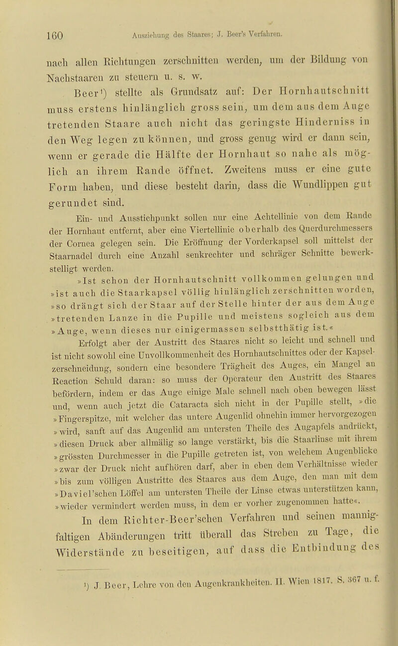nach allen Richtungen zerschnitten werden, um der Bildung von Nachstaaren zu steuern u. s. w. Beer1) stellte als Grundsatz auf: Der Homhautschnin muss erstens hinlänglich gross sein, um dem aus dem Auge tretenden Staare auch nicht das geringste Hinderniss in den Weg legen zukommen, und gross genug wird er dann sein, wenn er gerade die Hälfte der Hornhaut so nahe als mög- lich an ihrem Rande öffnet. Zweitens muss er eine gute Form haben, und diese besteht darin, dass die Wundlippen gut gerundet sind. Ein- und Ausstichpunkt sollen nur eine Achtellinie von dem Rande der Hornhaut entfernt, aber eine Viertellinie oberhalb des Querdurchmessers der Cornea gelegen sein. Die Eröffnung der Vorderkapsel soll mittelst der Staarnadel durch eiue Anzahl senkrechter und schräger Schnitte bewerk- stelligt werden. »Ist schon der Hornhautschnitt vollkommen gelungen und »ist auch die Staarkap.se! völlig hinlänglich zerschnitten worden, »so drängt sich derStaar auf der Stelle hinter der aus dem Auge »tretenden Lanze in die Pupille und meistens sogleich aus dem »Auge, wenn dieses nur einigermasseu selbstthätig ist.« Erfolgt aber der Austritt des Staares nicht so leicht und schnell und ist nicht sowohl eine Unvollkommenheit des Hornhautschnittes oder der Kapsel- zerschneidung, sondern eine besondere Trägheit des Auges, ein Mangel au Reaction Schuld daran: so muss der Operateur den Austritt des Staares befördern, indem er das Auge einige Male schnell nach oben bewegen lässt und, wenn auch jetzt die Cataracta sich nicht in der Pupille stellt, »die »Fingerspitze, mit welcher das untere Augenlid ohnehin immer hervorgezogen »wird, sanft auf das Augenlid am untersten Theüe des Augapfels andrückt, »diesen Druck aber allmälig so lange verstärkt, bis die Staarlinse mit ihrem »grössten Durchmesser in die Pupille getreten ist, von welchem Augenblicke »zwar der Druck nicht aufhören darf, aber in eben dem Verhältnisse wieder »bis zum völligen Austritte des Staares aus dem Auge, den man mit dem »Daviel'schen Löffel am untersten Theile der Linse etwas unterstützen kann, »wieder vermindert werden muss, in dem er vorher zugenommen hatte . In dem Richter-Beer'schen Verfahren und seinen mannig- faltigen Abänderungen tritt Uberall das Streben zu Tage, die Widerstände zu beseitigen, auf dass die Entbindung des ') J Beer, Lehre von den Augenkrankheiten. II. Wien 1817. S. 367 u. f.