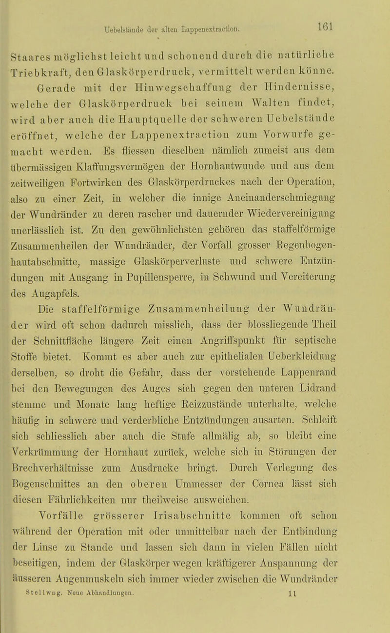 Uebelstäude der alten Lappenextractioii. lbl Staares möglichst leicht und schonend durch die natürliche Triebkraft, den Glaskörperdruck, vermittelt werden könne. Gerade mit der Hinwegschaffung der Hindernisse, welche der Glaskörperdruck bei seinem Walten findet, wird aber auch die Hauptquelle der schweren Uebelstände eröffnet, welche der Lappenextractioii zum Vorwurfe ge- macht werden. Es fliessen dieselben nämlich zumeist aus dem übermässigen Klaffnngsvermögen der Hornhautwunde und aus dem zeitweiligen Fortwirken des Glaskörperdruckes nach der Operation, also zu einer Zeit, iu welcher die innige Aneinanderschmiegung der Wnndränder zu deren rascher und dauernder Wiedervereinigung unerlässlich ist. Zu den gewöhnlichsten gehören das staffeiförmige Zusammenheilen der Wundränder, der Vorfall grosser Eegenbogen- hautabschnitte, massige Glaskörperverluste und schwere Entzün- dungen mit Ausgang in Pupillensperre, in Schwund und Vereiterung des Augapfels. Die staffeiförmige Zusammenheilung der Wundrän- der wird oft schon dadurch misslich, dass der biossliegende Theil der Schnittfläche längere Zeit einen Angriffspunkt für septische Stoffe bietet. Kommt es aber auch zur epithelialen Ueberkleidung derselben, so droht die Gefahr, dass der vorstehende Lappenrand bei den Bewegungen des Auges sich gegen den unteren Lidrand stemme und Monate lang heftige Reizzustände unterhalte, welche häufig in schwere und verderbliche Entzündungen ausarten. Schleift sich schliesslich aber auch die Stufe allmälig ab, so bleibt eine Verkrümmung der Hornhaut zurück, wrelcke sich in Störungen der Brechverhältnisse zum Ausdrucke bringt. Durch Verlegung des Bogenschnittes an den oberen Ummesser der Cornea lässt sich diesen Fährlichkeiten nur theilweise ausweichen. Vorfälle grösserer Irisabschnitte kommen oft schon während der Operation mit oder unmittelbar nach der Entbindung der Linse zu Stande und lassen sich dann in vielen Fällen nicht beseitigen, indem der Glaskörper wegen kräftigerer Anspannung der äusseren Augenmuskeln sich immer wieder zwischen die Wundränder Stellwag. Neue Abhandlungen. 11