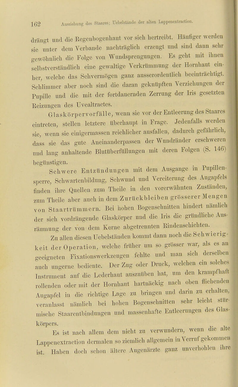 drängt und die Regenbogenhaut vor sich hertreibt. Häufiger werden sie unter dem Verbände nachträglich erzeugt und sind dann sehr gewöhnlich die Folge von Wundsprengungen. Es gebt mit ihnen selbstverständlich eine gewaltige Verkrümmung der Hornhaut ein- her, welche das Sehvermögen ganz ausserordentlich beeinträchtigt. Schlimmer aber noch sind die daran geknüpften Verziehungen der Pupille und die mit der fortdauernden Zerrung der Iris gesetzten Reizungen des Uvealtractes. Glaskörpervorfälle, wenn sie vor der Entleerung des Staares eintreten, stellen letztere überhaupt in Frage. Jedenfalls werden sie, wenn sie einigermassen reichlicher ausfallen, dadurch gefährlich, dass sie das gute Aneinanderpassen der Wundränder erschweren und lang anhaltende Blutüberfüllungen mit deren Folgen (S. 146) begünstigen. Schwere Entzündungen mit dem Ausgange in Pupillen- sperre, Schwartenbildung, Schwund und Vereiterung des Augapfels finden ihre Quellen zum Theile in den vorerwähnten Zuständen, zum Theile aber auch in dem Zurückbleiben grösserer Mengen von Staartrümmem. Bei hohen Bogenschnitten hindert nämlich der sich vordrängende Glaskörper und die Iris die gründliche Aus- räumung der von dem Kerne abgetrennten Rindenschichten. ^ Zu allen diesen Uebelständen kommt dann noch die Schwierig- keit der Operation, welche früher um so grösser war, als es an geeigneten Fixationswerkzeugen fehlte und man sich derselben auch ungerne bediente. Der Zug oder Druck, welchen ein solches Instrument auf die Lederhaut auszuüben hat, um den krampfhaft rollenden oder mit der Hornhaut hartnäckig nach oben fliehenden Augapfel in die richtige Lage zu bringen und darin zu erhalten, veranlasst nämlich bei hohen Bogenschnitten sehr leicht stür- mische Staarentbindungen und massenhafte Entleerungen des Glas- körpers. Es ist nach allem dem nicht zu verwundern, wenn die alte Lappenextraction dermalen so ziemlich allgemein in Verruf gekommej ist. Haben doch schon ältere Augenärzte ganz unverhohlen ,hre