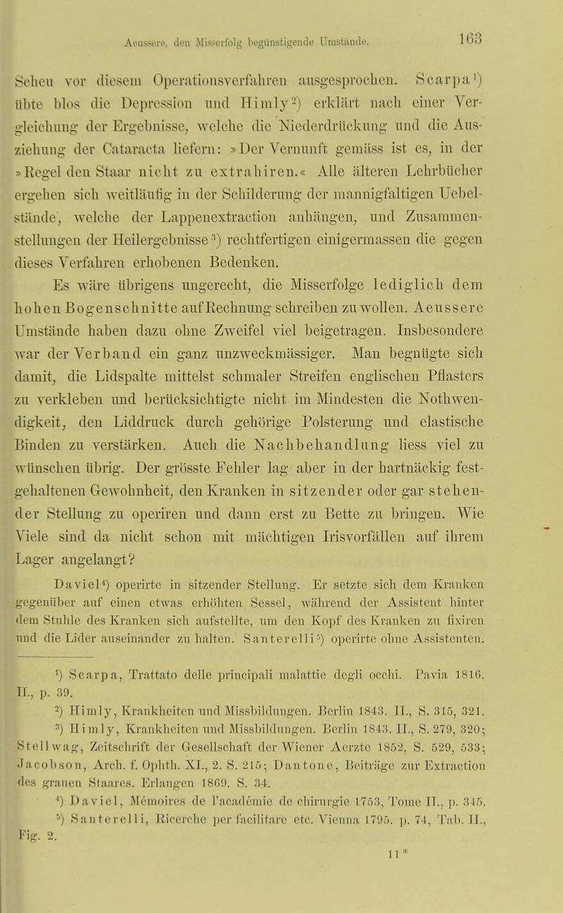 Aoussore, deu Misserfolg begünstigende Umstände. 11;:; Scheu vor diesem Operationsverfahren ausgesprochen. Scarpa1) öbte blos die Depression und Himly2) erklärt nach einer Ver- gleichung der Ergebnisse, welche die Niederdrückung und die Aus- ziehung der Cataracta liefern: »Der Vernunft gemäss ist es, in der »Kegel den Staar nicht zu extraliiren.« Alle älteren Lehrbücher ergehen sich weitläufig in der Schilderung der mannigfaltigen Uebel- stände'j welche der Lappenextraction anhängen, und Zusammen- stellungen der Heilergebnisse3) rechtfertigen einigermassen die gegen dieses Verfahren erhobenen Bedenken. Es wäre übrigens ungerecht, die Misserfolge lediglich dem hohen Bogenschnitte auf Rechnung schreiben zu wollen. Aeussere Umstände haben dazu ohne Zweifel viel beigetragen. Insbesondere war der Verband ein ganz unzweckmässiger. Man begnügte sich damit, die Lidspalte mittelst schmaler Streifen englischen Pflasters zu verkleben und berücksichtigte nicht im Mindesten die Notwen- digkeit, den Liddruck durch gehörige Polsterung und elastische Binden zu verstärken. Auch die Nachbehandlung Hess viel zu wünschen übrig. Der grösste Fehler lag aber in der hartnäckig fest- gehaltenen Gewohnheit, den Kranken in sitzender oder gar stehen- der Stellung zu operiren und dann erst zu Bette zu bringen. Wie Viele sind da nicht schon mit mächtigen Irisvorfällen auf ihrem Lager angelangt? Daviel4) operirte in sitzender Stellung. Er setzte sich dem Kranken gegenüber auf einen etwas erhöhten Sessel, während der Assistent hinter dem »Stuhle des Kranken sich aufstellte, um den Kopf des Kranken zu fixiren und die Lider auseinander zuhalten. Santerelli5) operirte ohne Assistenten. ') Scarpa, Trattato delle principali malattie dcgli occhi. Pavia 1SIG. EL, p. 39. 2) Himly, Krankheiten und Missbildungen. Berlin 1843. IL, S. 315, 321. nj Himly, Krankheiten and Missbildungen. Berlin 1843. IL, S. 279, 320; Stellwag, Zeitschrift der Gesellschaft der Wiener Aerzte 1852, S. 529, 533; Jacobson, Aivh. f. Ophth. XI., -2. S. 215; Dantone, Beiträge zur Extraction des grauen Staares. Erlangen 1860. S. 34. 4) Daviel, Memoires de l'academie de Chirurgie 1753, Tonic IL, p. 345. 5) Santerelli, Ricerche perfacilitare etc. Vienna L795. p. 74, 'lab. II.. Fig. 2. 11 *