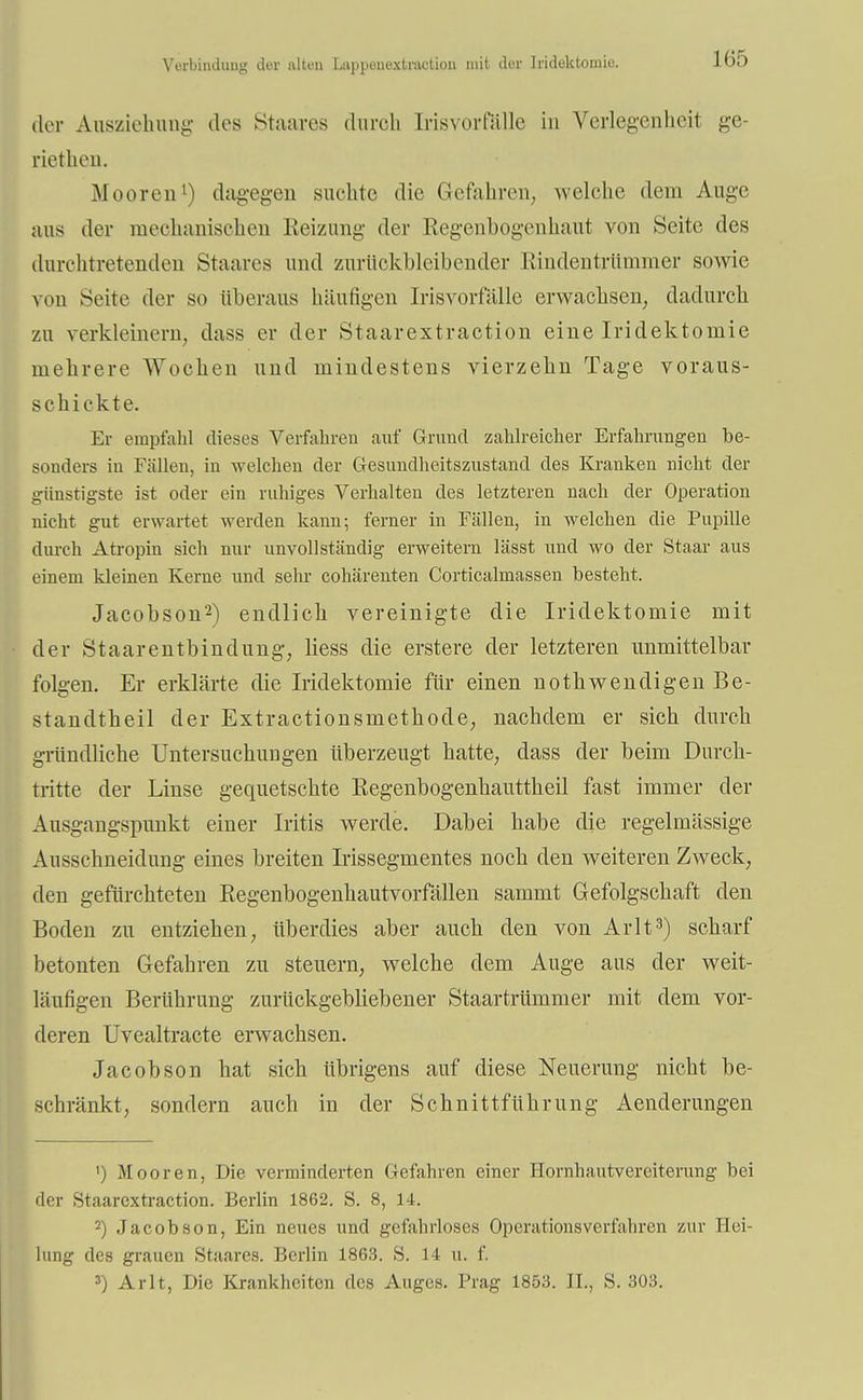 Verbindung der alten Ltippeuextraction mit der Iridektomie. der Ausziehung des Staares durch Irisvorfälle in Verlegenheit ge- riethen. Mooren1) dagegen suchte die Gefahren, welche dein Auge uns der mechanischen Heizung der Regenbogenhaut von Seite des durchtretenden Staares und zurückbleibender Rindentrümmer sowie von Seite der so überaus häufigen Irisvorfülle erwachsen, dadurch zu verkleinern, dass er der Staarextraction eine Iridektomie mehrere Wochen und mindestens vierzehn Tage voraus- schickte. Er empfahl dieses Verfahren auf Grund zahlreicher Erfahrungen be- sonders in Fällen, in welchen der Gesundheitszustand des Kranken nicht der günstigste ist oder ein ruhiges Verhalten des letzteren nach der Operation nicht gut erwartet werden kann; ferner in Fällen, in welchen die Pupille durch Atropin sich nur unvollständig erweitern lässt und wo der Staar aus einem kleinen Kerne und sehr cohärenten Corticalmassen besteht. Jacobson2) endlich vereinigte die Iridektomie mit der Staarentbindung, Hess die erstere der letzteren unmittelbar folgen. Er erklärte die Iridektomie für einen nothwendigen Be- standteil der Extractionsmethode, nachdem er sich durch gründliche Untersuchungen überzeugt hatte, dass der beim Durch- tritte der Linse gequetschte Regenbogenhauttheil fast immer der Ausgangspunkt einer Iritis werde. Dabei habe die regelmässige Ausschneidung eines breiten Irissegmentes noch den weiteren Zweck, den gefürchteten Regenbogenhautvorfällen sammt Gefolgschaft den Boden zu entziehen, überdies aber auch den von Arlt3) scharf betonten Gefahren zu steuern, welche dem Auge aus der weit- läufigen Berührung zurückgebliebener Staartrümmer mit dem vor- deren Uvealtracte erwachsen. Jacobson hat sich übrigens auf diese Neuerung nicht be- schränkt, sondern auch in der Schnittführung Aenderungen ') Mooren, Die verminderten Gefahren einer Hornhautvereiterung bei der Staarextraction. Berlin 1862. S. 8, 14. 2) Jacobson, Ein neues und gefahrloses Operations verfahren zur Hei- lung des grauen Staares. Berlin 1863. S. 14 u. f. 3) Arlt, Die Krankheiten des Auges. Prag 1853. IL, S. 303.