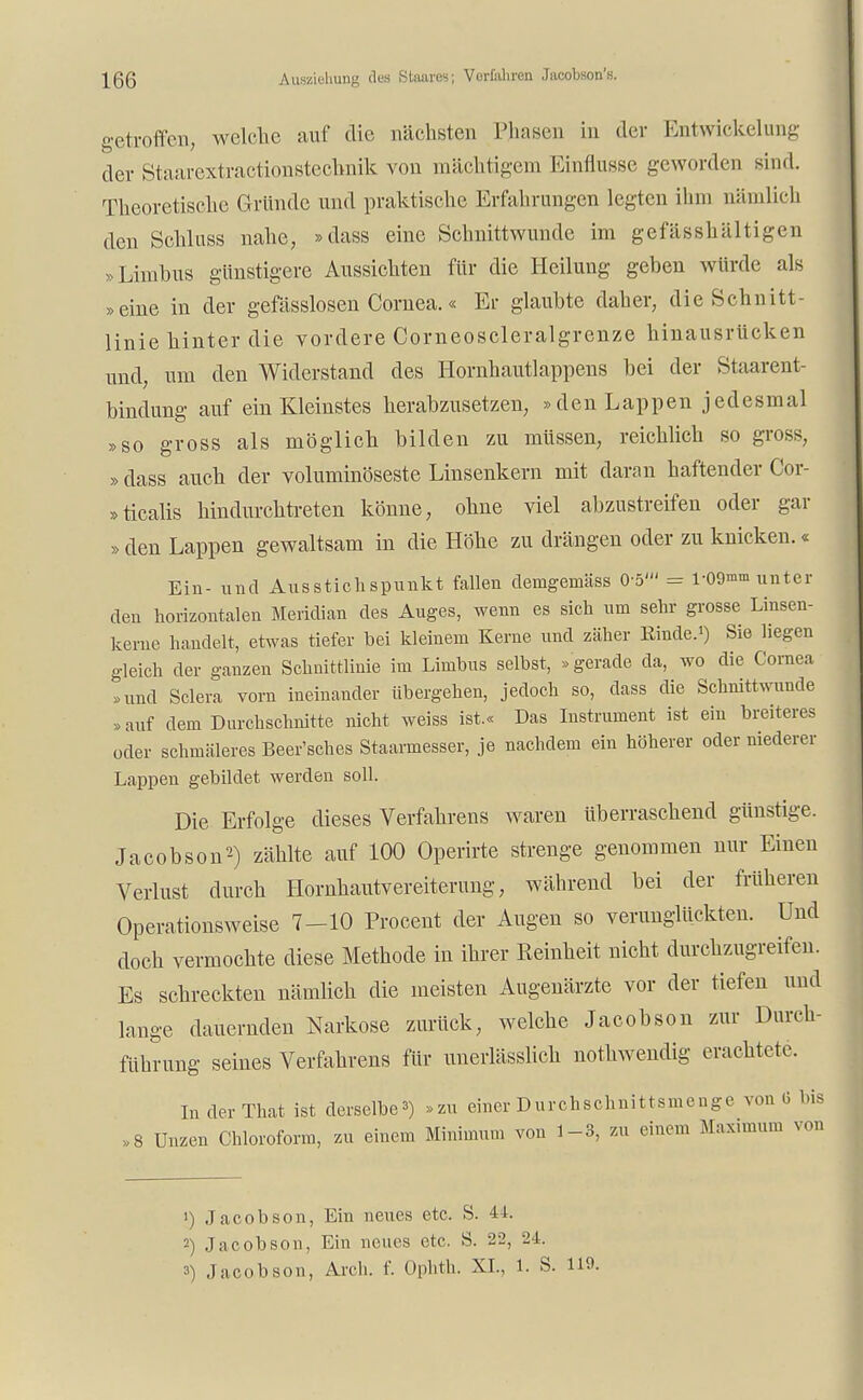 \QQ Auszioliung des Staares; Verfahren Jacobson'». getroffen, welche auf die nächsten Phasen in der Entwicklung der Staarextractionstechnik von mächtigem Einflüsse geworden sind. Theoretische Gründe und praktische Erfahrungen legten ihm nämlich den Schluss nahe, »dass eine Schnittwunde im gefässhältigen »Limbus günstigere Aussichten für die Heilung geben würde als »eine in der gefässlosen Cornea.« Er glaubte daher, die Schnitt- linie hinter die vordere Corneoscleralgrenze hinausrücken und, um den Widerstand des Hornhautlappens bei der Staarent- bindung auf ein Kleinstes herabzusetzen, »den Lappen jedesmal »so gross als möglich bilden zu müssen, reichlich so gross, »dass auch der voluminöseste Linsenkern mit daran haftender Cor- »ticalis hindurchtreten könne, ohne viel abzustreifen oder gar » den Lappen gewaltsam in die Höhe zu drängen oder zu knicken.« Ein- und Ausstichspunkt fallen deingemäss 0-5' = r09™n unter den horizontalen Meridian des Auges, wenn es sich um sehr grosse Linsen- kerne handelt, etwas tiefer bei kleinem Kerne und zäher Kinde.*) Sie liegen gleich der ganzen Schnittlinie im Limbus selbst, » gerade da, wo die Cornea »und Sclera vorn ineinander übergehen, jedoch so, dass die Schnittwunde »auf dem Durchschnitte nicht weiss ist.« Das Instrument ist ein breiteres oder schmäleres Beer'sches Staarmesser, je nachdem ein höherer oder niederer Lappen gebildet werden soll. Die Erfolge dieses Verfahrens waren überraschend günstige. Jacobson2) zählte auf 100 Operirte strenge genommen nur Einen Verlust durch Hornhautvereiterung, während bei der früheren Operationsweise 7-10 Procent der Augen so verunglückten. Und doch vermochte diese Methode in ihrer Reinheit nicht durchzugreifen. Es schreckten nämlich die meisten Augenärzte vor der tiefen und lange dauernden Narkose zurück, welche Jacobson zur Durch- führung seines Verfahrens für unerlässlich nothwendig erachtete. InderThat ist derselbe») »zu einer Durchschnittsmenge von <3 ins .8 Unzen Chloroform, zu einem Minimum von 1-3, zu einem Maximum von ') Jacobson, Ein neues etc. S. 44. 2) Jacobson, Ein neues etc. S. 22, 24.