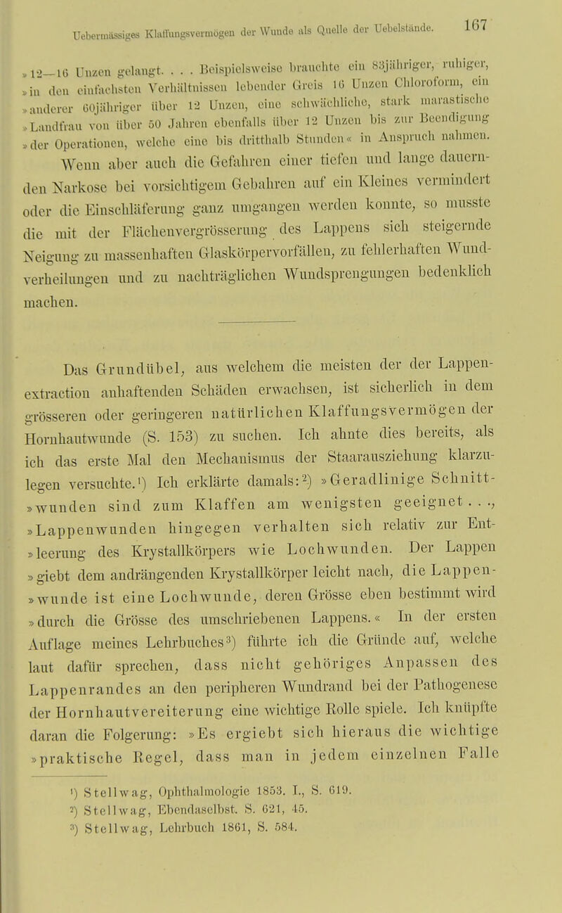 Uebermässiges Klaffungsvermögen der Wunde als Quelle der Uebelstiinde. 1G7 ,l->_li> Unzen gelangt Beispielsweise brauchte ein SiSjähriger, ruh.ger, »in den einfachsten Verhältnissen lebender Greis 1« Unzen Chloroform, c.n »anderer 60jShriger über vi Unzen, eine schwächliche, stark marastische ,Landfrau von Uber 50 Jahren ebenfalls über 12 Unzen bis zur Beendigung ,1er Operationen, welche eine bis dritthalb Stunden« in Anspruch nahmen. Wenn aber auch die Gefahren einer tiefen und lange dauern- den Narkose bei vorsichtigem Gebahren auf ein Kleines vermindert oder die ßmschläferung ganz umgangen werden konnte, so musste die mit der Flächenvergrösserung des Lappens sich steigernde Neigung zu massenhaften Glaskörpervorfällen, zu fehlerhaften Wund- verlieihmgeu und zu nachträglichen Wundsprengungen bedenklich machen. Das Gr und übel, aus welchem die meisten der der Lappen- extraction anhaftenden Schäden erwachsen, ist sicherlich in dem grösseren oder geringeren natürlichen Klaffungsverniögen der Hornhautwunde (S. 153) zu suchen. Ich ahnte dies bereits, als ich das erste Mal den Mechanismus der Staaraiisziehung klarzu- legen versuchte.1) Ich erklärte damals:2) »Geradlinige Schnitt- wunden sind zum Klaffen am wenigsten geeignet..., »Lappenwunden hingegen verhalten sich relativ zur Ent- sleerung des Krystallkörpers wie Lochwunden. Der Lappen »giebt dem andrängenden Krystallkörper leicht nach, die Lappen- swunde ist eine Lochwunde, deren Grösse eben bestimmt wird »durch die Grösse des umschriebenen Lappens.« In der ersten Auflage meines Lehrbuches3) führte ich die Gründe auf, welche laut dafür sprechen, dass nicht gehöriges Anpassen des Lappenrandes an den peripheren Wundrand bei der Pathogenese der Hornhaut Vereiterung eine wichtige Rolle spiele. Ich knüpfte daran die Folgerung: »Es ergiebt sich hieraus die wichtige »praktische Regel, dass man in jedem einzelnen Falle ') Stellwag, Ophthalmologie 1853. T., S. 619. still wii i;-, Ebendaselbst. S. 021, lä. 3) St eil wag, Lehrbuch 1861, S. 584.