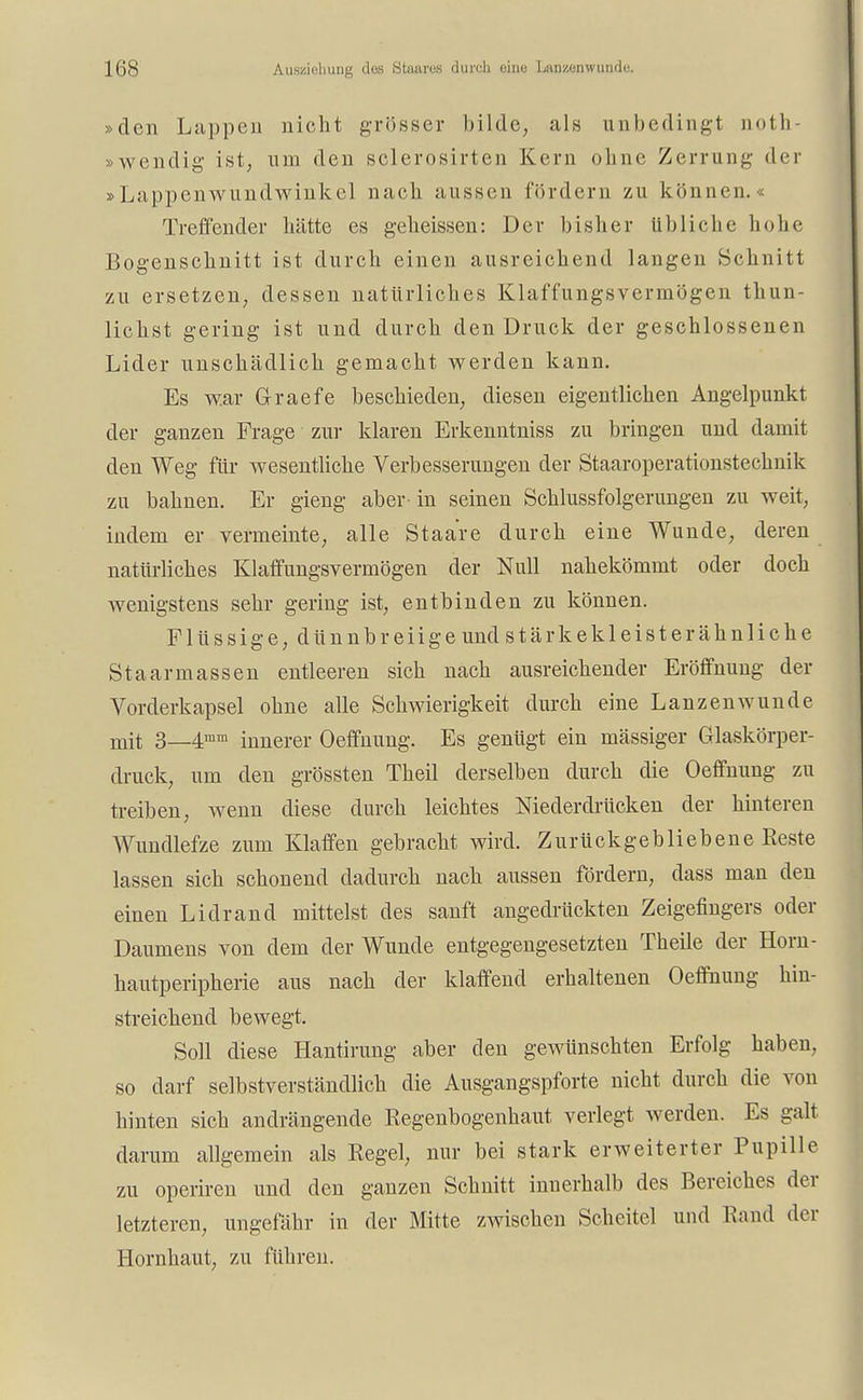 Auszieliung dos Staares durch eiiie Lan/.onwunde. »den Luppen nicht grösser bilde, als unbedingt noth- »wendig ist, um den sclerosirten Kern ohne Zerrung der »Lappenwundwinkel nach aussen fördern zu können.« Treffender hätte es geheissen: Der bisher üb liehe hohe Bogenschnitt ist durch einen ausreichend langen Schnitt zu ersetzen, dessen natürliches Klaffungsverrnögen thun- lichst gering ist und durch den Druck der geschlossenen Lider unschädlich gemacht werden kann. Es war G-raefe beschieden, diesen eigentlichen Angelpunkt der ganzen Frage zur klaren Erkenntniss zu bringen und damit den Weg für wesentliche Verbesserungen der Staaroperationstechnik zu bahnen. Er gieng aber in seinen Schlussfolgerungen zu weit, indem er vermeinte, alle Staare durch eine Wunde, deren natürliches Klaffungsverrnögen der Null nahekömmt oder doch wenigstens sehr gering ist, entbinden zu können. Flüssige, dünnbreiige und stärkeklei st er ähnliche Staarmassen entleeren sich nach ausreichender Eröffnung der Vorderkapsel ohne alle Schwierigkeit durch eine Lanzenwunde mit 3—4mm innerer Oeffnung. Es genügt ein mässiger Glaskörper- druck, um den grössten Theil derselben durch die Oeffnung zu treiben, wenn diese durch leichtes Niederdrücken der hinteren Wundlefze zum Klaffen gebracht wird. Zurückgebliebene Reste lassen sich schonend dadurch nach aussen fördern, dass man den einen Lidrand mittelst des sanft angedrückten Zeigefingers oder Daumens von dem der Wunde entgegengesetzten Theile der Hom- hautperipherie aus nach der klaffend erhaltenen Oeffnung hin- streichend bewegt. Soll diese Hantirung aber den gewünschten Erfolg haben, so darf selbstverständlich die Ausgangspforte nicht durch die von hinten sich andrängende Regenbogenhaut verlegt werden. Es galt darum allgemein als Regel, nur bei stark erweiterter Pupille zu operiren und den ganzen Schnitt innerhalb des Bereiches der letzteren, ungefähr in der Mitte zwischen Scheitel und Rand der Hornhaut, zu führen.