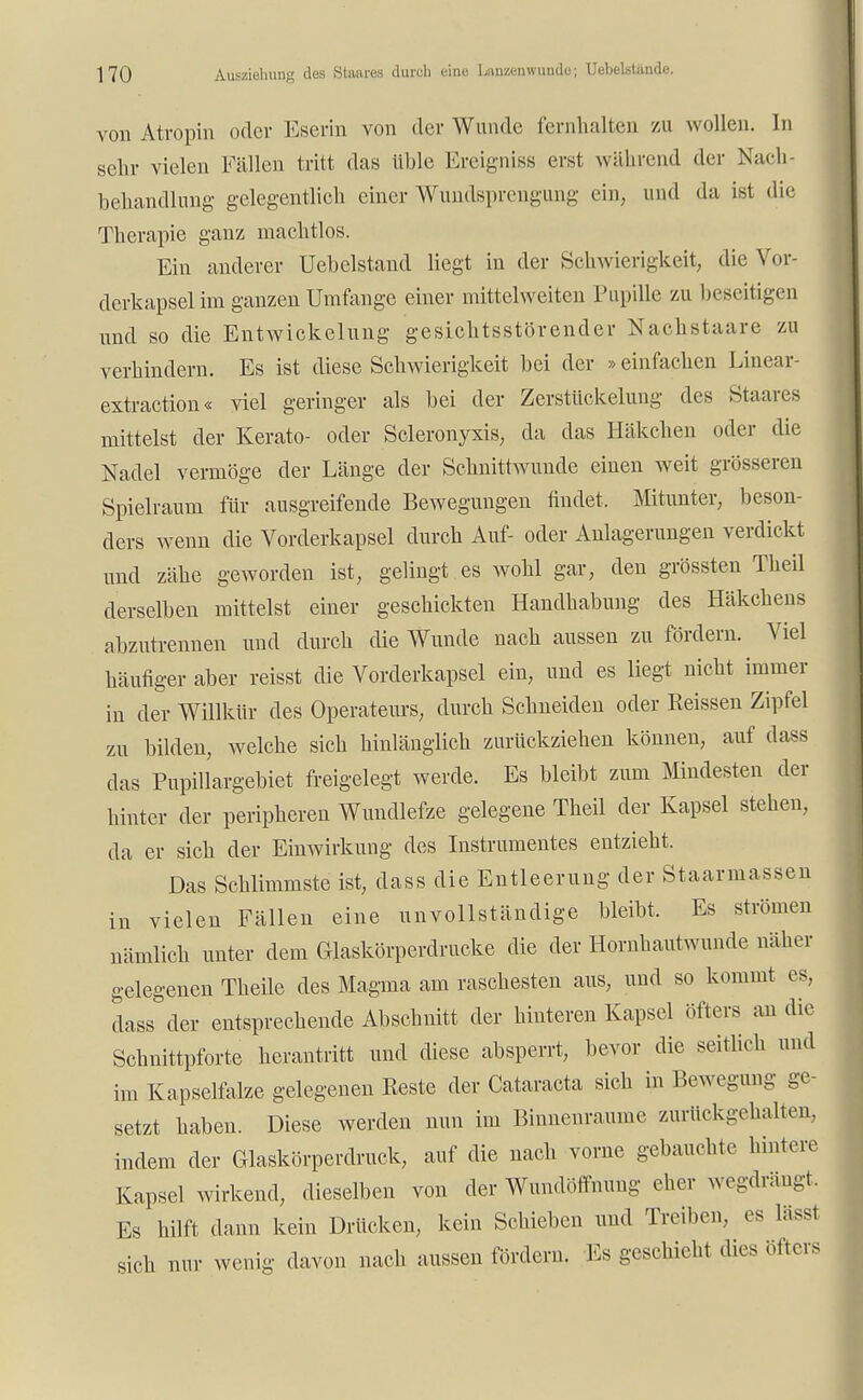 von Atvopin oder Eserin von der Wunde fernhalten zu wollen. In sehr vielen Fällen tritt das üble Ereignis» erst während der üfach- behandlung gelegentlich einer Wundsprcngung ein, und da ist die Therapie ganz machtlos. Ein anderer Uebelstand liegt in der Schwierigkeit, die Vor- derkapsel im ganzen Umfange einer mittelweiten Pupille zu beseitigen und so die Entwickelung gesichtsstörender Nackstaare zu verhindern. Es ist diese Schwierigkeit bei der »einfachen Linear- extraction« viel geringer als bei der Zerstückelung des Staares mittelst der Kerato- oder Scleronyxis, da das Häkchen oder die Nadel vermöge der Länge der Schnittwunde einen weit grösseren Spielraum für ausgreifende Bewegungen findet. Mitunter, beson- ders wenn die Vorderkapsel durch Auf- oder Anlagerungen verdickt und zähe geworden ist, gelingt es wohl gar, den grössten Theil derselben mittelst einer geschickten Handhabung des Häkchens abzutrennen und durch die Wunde nach aussen zu fördern. Viel häufiger aber reisst die Vorderkapsel ein, und es liegt nicht immer in der Willkür des Operateurs, durch Schneiden oder Reissen Zipfel zu bilden, welche sich hinlänglich zurückziehen können, auf dass das Pupillargebiet freigelegt werde. Es bleibt zum Mindesten der hinter der peripheren Wundlefze gelegene Theil der Kapsel stehen, da er sich der Einwirkung des Instrumentes entzieht. Das Schlimmste ist, dass die Entleerung der Staarmassen in vielen Fällen eine unvollständige bleibt. Es strömen nämlich unter dem Glaskörperdrucke die der Hornhautwunde näher gelegenen Tkeile des Magma am raschesten aus, und so kommt es, dass der entsprechende Abschnitt der hinteren Kapsel öfters an die Schnittpforte herantritt und diese absperrt, bevor die seitlich und im Kapselfalze gelegenen Reste der Cataracta sich in Bewegung ge- setzt haben. Diese werden nun im Binnenraume zurückgehalten, indem der Glaskörperdruck, auf die nach vorne gebauchte hintere Kapsel wirkend, dieselben von der Wundöffnung eher wegdrängt. Es hilft dann kein Drücken, kein Schieben und Treiben, es lässl sich nur wenig davon nach aussen fördern. Es geschieht dies öfters