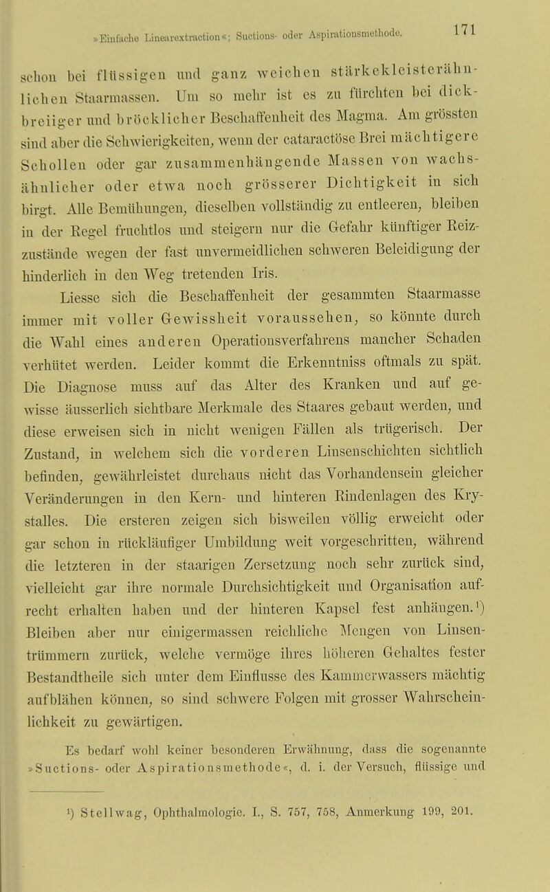 »Einlache Linearextraction«; Suctious- oder Aspimtiousmoi schon bei flüssigen und ganz weichen stärkekleisterähn- licben Staarmassen. Um so mehr ist es zu furchten bei dick- breiiger und bröcklioher Beschaffenheit des Magma. Am grössten sind aber die Schwierigkeiten, wenn der cataraetöseBrei mächtigere Schollen oder gar zusammenhängende Massen von wachs- ähnlicher oder etwa noch grösserer Dichtigkeit in sich birgt. Alle Bemühungen, dieselben vollständig zu entleeren, bleiben in der Regel fruchtlos und steigern nur die Gefahr künftiger Reiz- znstände wegen der fast unvermeidlichen schweren Beleidigung der hinderlich in den Weg tretenden Iris. Liesse sich die Beschaffenheit der gesammten Staarmasse immer mit voller Gewisskeit voraussehen, so könnte durch die Wahl eines anderen Operations Verfahrens mancher Schaden verhütet werden. Leider kommt die Erkenntniss oftmals zu spät. Die Diagnose muss auf das Alter des Kranken und auf ge- wisse äusserlich sichtbare Merkmale des Staares gebaut werden, und diese erweisen sich in nicht wenigen Fällen als trügerisch. Der Znstand, in welchem sich die vorderen Linsenschichten sichtlich befinden, gewährleistet durchaus nicht das Vorhandensein gleicher Veränderungen in den Kern- und hinteren Rindenlagen des Kry- stalles. Die ersteren zeigen sich bisweilen völlig erweicht oder gar schon in rückläufiger Umbildung weit vorgeschritten, während die letzteren in der staarigen Zersetzung noch sehr zurück sind, vielleicht gar ihre normale Durchsichtigkeit und Organisation auf- recht erhalten haben und der hinteren Kapsel fest anhängen.1) Bleiben aber nur einigermassen reichliche Mengen von Linsen- trümmern zurück, welche vermöge ihres höheren Gehaltes fester Bestandteile sich unter dem Einflüsse des Kammerwassers mächtig aufblähen können, so sind schwere Folgen mit grosser Wahrschein- lichkeit zu gewärtigen. Es bedarf' wohl keiner besonderen Erwähnung, dass die sogenannte Suctions- oder Aspirationsmethode«, d. i. der Versuch, flüssige und ') Stellwag, Ophthalmologie. L, S. 757, 758, Anmerkung 109, 201.