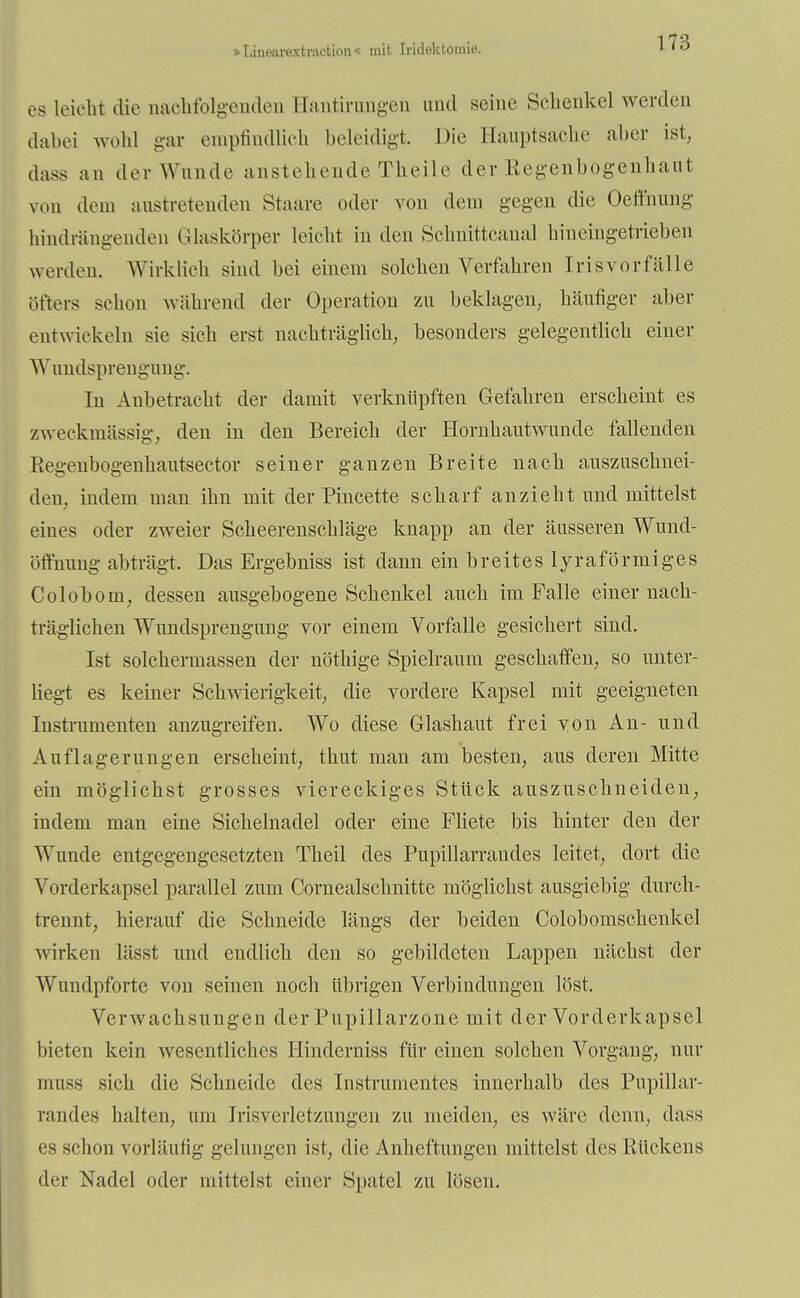 »Litiearextraction« mit Iridektomie. es leicht die aaehfolgenden Bantirungen und seine Sehenkel werden dabei wohl gar empfindlich beleidigt. Die Bauptsache aber ist, dass an der Wunde anstehende Theile der Regenbogenhaut von dem austretenden Staare oder von dem gegen die Oeffnung hindrängenden (Maskörper leicht in den Schnittcanal hineingetrieben w erden. Wirklich sind bei einem solchen Verfahren Irisvorfälle öfters schon während der Operation zu beklagen, häufiger aber entwickeln sie sieh erst nachträglich, besonders gelegentlich einer Wundsprengung. In Anbetracht der damit verknüpften Gefahren erscheint es zweckmässig, den in den Bereich der Hornhautwunde fallenden Eegenbogenhautsector seiner ganzen Breite nach auszuschnei- den, indem man ihn mit der Pincette scharf anzieht und mittelst eines oder zweier Scheerenschläge knapp an der äusseren Wund- öffnung abträgt. Das Ergebniss ist dann ein breites lyraförmiges Colobom, dessen ausgebogene Schenkel auch im Falle einer nach- träglichen Wundsprengung vor einem Vorfalle gesichert sind. Ist solchermassen der nöthige Spielraum geschaffen, so unter- liegt es keiner Schwierigkeit, die vordere Kapsel mit geeigneten Instrumenten anzugreifen. Wo diese Glashaut frei von An- und Auflagerungen erscheint, thut man am besten, aus deren Mitte ein möglichst grosses viereckiges Stück auszuschneiden, indem man eine Sichelnadel oder eine Fliete bis hinter den der Wunde entgegengesetzten Theil des Pupillarrandes leitet, dort die Vorderkapsel parallel zum Cornealschnitte möglichst ausgiebig durch- trennt, hierauf die Schneide längs der beiden Colobomschenkel wirken lässt und endlich den so gebildeten Lappen nächst der Wundpforte von seinen noch übrigen Verbindungen löst. Verwachsungen derPupillarzone mit der Vorderkapscl bieten kein wesentliches Hinclerniss für einen solchen Vorgang, nur muss sich die Schneide des Instrumentes innerhalb des Pupillar- randes halten, um Irisverletzungen zu meiden, es wäre denn, dass es schon vorläufig gelungen ist, die Anheftungen mittelst des Rückens der Nadel oder mittelst einer Spatel zu lösen.