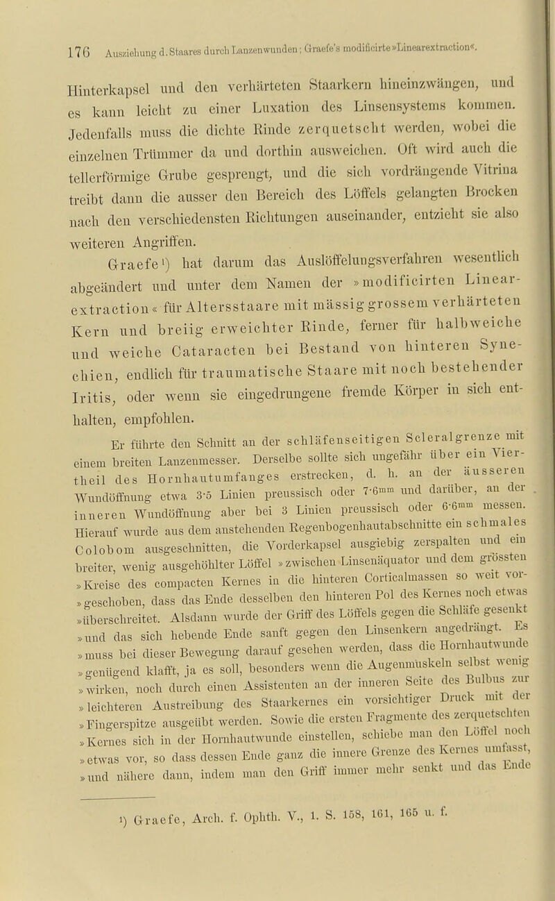 Hinterkapsel und den verhärteten Staarkern hineinzwängen, und es kann leicht zu einer Luxation des Linsensystems kommen. Jedenfalls muss die dichte Rinde zerquetscht werden, wobei die einzelnen Trümmer da und dorthin ausweichen. Oft wird auch die tellerförmige Grube gesprengt, und die sich vordrängende Vitrina treibt dann die ausser den Bereich des Löffels gelangten Brocken nach den verschiedensten Richtungen auseinander, entzieht sie also weiteren Angriffen. Graefe') hat darum das Auslöffelungsverfahren wesentlich abgeändert und unter dem Namen der »modificirten Linear- extraction« für Altersstaare mit mässig grossem verhärteten Kern und breiig erweichter Rinde, ferner für halbweiche und weiche Cataracten bei Bestand von hinteren Syne- chien, endlich für traumatische Staare mit noch bestehender Iritis, oder wenn sie eingedrungene fremde Körper in sich ent- halten, empfohlen. Er führte eleu Schnitt an der schläfenseitigen Scleralgrenze mit einem breiten Lanzenmesser. Derselbe sollte sich ungefähr über ein Vier- theil des Homhautumfanges erstrecken, d. h. an der äusseren Wundöffnung etwa 3-5 Linien preussisch oder 7-6»» und darüber, an der . inneren Wundöffnung aber bei 3 Linien preussisch oder 6-6- messen. Hierauf wurde aus dem anstehenden Eegenbogenhautabschnitte ein schmales Colobom ausgeschnitten, die Vorderkapsel ausgiebig zerspalten und ein breiter wenig ausgehöhlter Löffel «zwischen Linsenäquator und dem grossteu »Kreise des compacten Kernes in die hinteren Corticalmassen so weit vor- geschoben, dass das Ende desselben den hinteren Pol des Kernes noch etwas »überschreitet. Alsdann wurde der Griff des Löffels gegen die Schlafe gesenkt »und das sieh hebende Ende sanft gegen den Linsenkern angedrängt. Es »muss bei dieser Bewegung darauf gesehen werden, dass die Hornh^wunde »genügend klafft, ja es soll, besonders wenn die Augenmuskeln selbst wenig »wirken, noch durch einen Assistenten an der inneren Seite des Bulbus ziu »leichteren Austreibung des Staarkernes ein vorsichtiger Druck mit der »Fingerspitze ausgeübt werden. Sowie die ersten Fragmente des zerquetscht, »Keines sich in der Hornhautwunde einstellen, schiebe man den Löffel noch »etwas vor, so dass dessen Ende ganz die innere Grenze des Kernes ur^ »und nähere dann, indem man den Griff immer mehr senkt und das Lüde
