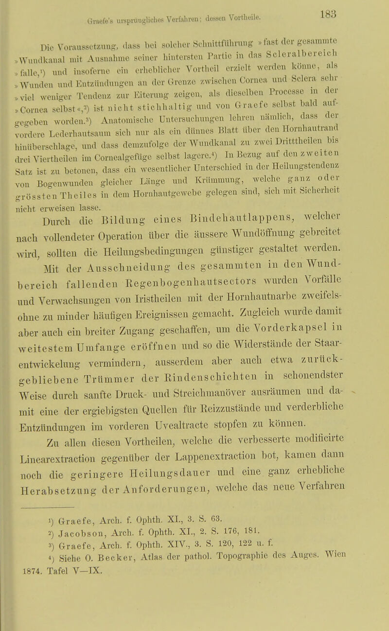 Graefe's ursprügliches Verfahren; dessen Vortheile. loü Dio Voraussetzung dass bei solcher Sehnittfiihrung » fast der gesummte Wundkanal mit Ausnahme seiner hintersten Partie in das Soleraibereich ,;lUo>) und insoferne ein erheblicher Vortheil erzielt werden könne, als Wunden und Entzündungen an der Grenze zwischen Cornea und Sclera sehr .viel weniger Tendenz zur Eiterung zeigen, als dieselben Processe in der »Cornea selbst«,'-) ist nicht stichhaltig und von Graefe selbst bald auf- gegeben worden.3) Anatomische Untersuchungen lehren nämlich, dass der vordere Lederhautsanm sich nur als ein dünnes Platt über den Hornhautrand hinüberschlage, und dass demzufolge der Wumlkanal zu zwei Dritttheilen Ins drei Viertheilen im Cornealgefiige selbst lagere.*) In Bezug auf den zweiten Satz ist zu betonen, dass ein wesentlicher Unterschied in der Heilungstendenz von Bogenwunden gleicher Länge und Krümmung, welche ganz oder grössten Theiles in dem Hornhautgewebe gelegen sind, sich mit Sicherheit nicht erweisen lasse. Diirch die Bildung eines Bindehautlappens, welcher nach vollendeter Operation über die äussere Wundöffnung gebreitet wird, sollten die Heilungsbedingungen günstiger gestaltet werden. Mit der Ausschneidung des gesammten in den Wund- bereich fallenden Regenbogenhautsectors wurden Vorfälle und Verwachsungen von Iristheilen mit der Hornhautnarbe zweifels- ohne zu minder häufigen Ereignissen gemacht. Zugleich wurde damit aber auch ein breiter Zugang geschaffen, um die Vorderkapsel in weitestem Umfange eröffnen und so die Widerstände der Staar- entwickelung vermindern, ausserdem aber auch etwa zurück- gebliebene Trümmer der Rindenschichten in schonendster Weise durch sanfte Druck- und Streichmanöver ausräumen und da- mit eine der ergiebigsten Quellen für Reizzustände und verderbliche Entzündungen im vorderen Uvealtracte stopfen zu können. Zu allen diesen Vortheilen, welche die verbesserte modificirte Linearextraction gegenüber der Lappenextraction bot, kamen dann noch die geringere Heilungsdauer und eine ganz erhebliche Herabsetzung der Anforderungen, welche das neue Verfahren ') Graefe, Arch. f. Ophth. XL, 3. S. 63. 2) Jacobson, Arch. f. Ophth. XL, 2. S. 176, 181. 3) Graefe, Arch. f. Ophth. XIV., 3. S. 120, 122 u. f. 4, Siehe 0. Becker, Atlas der pathol. Topographie des Auges. Wien 1874. Tafel V-IX.