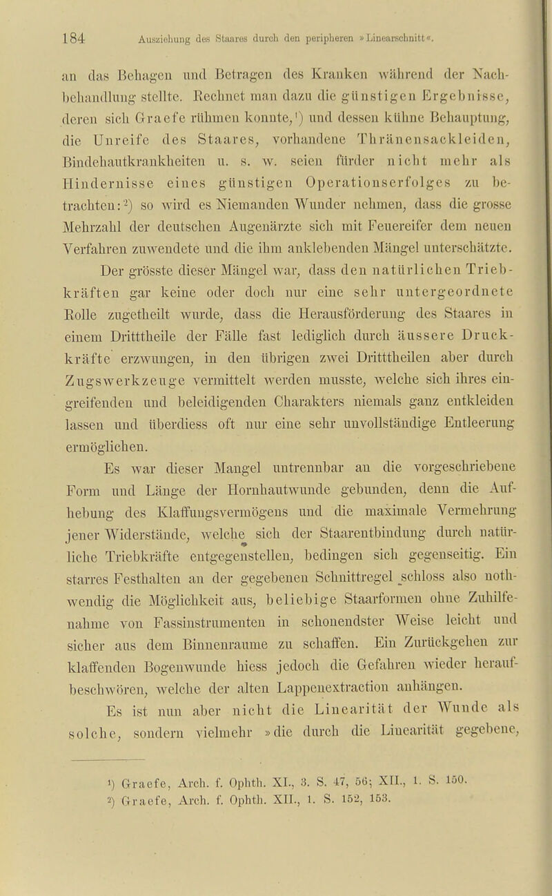 an das Behagen und Betragen des Kranken während der Nach- behandlung stellte. Rechnet man dazu die günstigen Ergebnisse, deren sich Graefe rühmen konnte/) und dessen kühne Behauptung, die Unreife des Staares, vorhandene Thränensaekleiden, Bindehautkrankheiten u. s. w. seien fiirder nicht mehr als Hindernisse eines günstigen Operationserfolges zu be- trachten:2) so wird es Niemanden Wunder nehmen, dass die grosse Mehrzahl der deutschen Augenärzte sich mit Feuereifer dem neuen Verfahren zuwendete und die ihm anklebenden Mängel unterschätzte. Der grösste dieser Mängel war, dass den natürlichen Trieb- kräften gar keine oder doch nur eine sehr untergeordnete Rolle zugetheilt wurde, dass die Herausförderung des Staares in einem Dritttheile der Fälle fast lediglich durch äussere Druck- kräfte erzwungen, in den übrigen zwei Dritttheilen aber durch Zugswerkzeuge vermittelt werden musste, welche sich ihres ein- greifenden und beleidigenden Charakters niemals ganz entkleiden lassen und überdiess oft nur eine sehr unvollständige Entleerung ermöglichen. Es war dieser Mangel untrennbar an die vorgeschriebene Form und Länge der Hornhautwunde gebunden, denn die Auf- hebung des Klaffungsvermögens und die maximale Vermehrung jener Widerstände, welche sich der Staarentbindung durch natür- liche Triebkräfte entgegenstellen, bedingen sich gegenseitig. Ein starres Festhalten an der gegebenen Schnittregel jächloss also not- wendig die Möglichkeit aus, beliebige Staarformen ohne Zuhilfe- nahme von Fassinstrumenten in schonendster Weise leicht und sicher aus dem Binnenraume zu schaffen. Ein Zurückgehen zur klaffenden Bogenwunde hiess jedoch die Gefahren wieder herauf- beschwören, welche der alten Lappcnextraction anhängen. Es ist nun aber nicht die Linearität der Wunde als solche, sondern vielmehr »die durch die Linearität gegebene. ») Graefe, Arch. f. Ophth. XI., 3. S. 47, 5(3; XII., 1. S. 150.