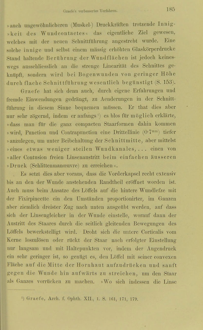 »auch ungewöhnlicheren (Muskel-) Druokkräften trotzende Innig- keit des Wunclcontactes« das eigentliche Ziel gewesen, welches mit der ueuen Schnittführung angestrebt wurde. Eine solche innige und selbst einem massig erhöhten Glaskörperdruckc Stand haltende Berührung der Wundflächen ist jedoch keines- wegs ausschliesslich an die strenge Linearität des Schnittes ge- knüpft, sondern wird bei Bogenwunden von geringer Höhe durch flache Schnittführung wesentlich begünstigt (S. 153). Graefe hat sich denn auch, durch eigene Erfahrungen und fremde Einwendungen gedrängt, zu Äenderungen in der Schnitt- führung in diesem Sinne bequemen müssen. Er that dies aber nur sehr zögernd, indem er anfangs1) es blos für möglich erklärte, »dass man für die ganz compacten Staarformen dahin kommen wird, Function und Contrapunction eine Drittellinie (07mm) tiefer -anzulegen, um unter Beibehaltung der Schnittmitte, aber mittelst »eines etwas weniger steilen Wundkanales, . . . einen von »aller Coutusion freien Linsenaustritt beim einfachen äusseren »Druck (Schlittenmanoeuvre) zu erreichen«. Es setzt dies aber voraus, dass die Vorderkapsel recht extensiv bis an den der Wunde anstehenden Bandtheil eröffnet worden ist. Auch muss beim Ansätze des Löffels auf die hintere Wundlefze mit der Fixirpincette ein den Umständen proportionirter, im G-anzen aber ziemlich dreister Zug nach unten ausgeübt werden, auf dass sich der Linsengleicher in der Wunde einstelle, worauf dann der Austritt des Staares durch die seitlich gleitenden Bewegungen des Löffels bewerkstelligt wird. Droht sich die untere Corticalis vom Kerne loszulösen oder rückt der Staar nach erfolgter Einstellung nur langsam und mit Haltepunkten vor, indem der Augendruck ein sehr geringer ist, so genügt es, den Lötfei mit seiner convexen Fläche auf die Mitte der Hornhaut aufzudrücken und sanft gegen die Wunde hin aufwärts zu streichen, um den Staar als Ganzes vorrücken zu machen. »Wo sich indessen die Linse