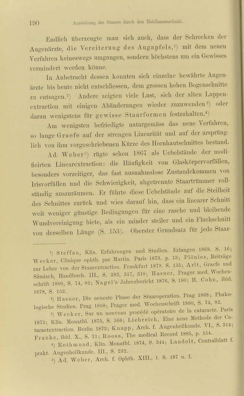 Endlicli überzeugte man sich mich, dass der Schrecken der Augenärzte, die Vereiterung des Augapfels,1) mit dem neuen Verfahren keineswegs umgangen, sondern höchstens um ein Gewisses vermindert werden könne. In Anbetracht dessen konnten sich einzelne bewährte Augen- ärzte bis heute nicht entschliessen, dem grossen hohen Bogenschnitte zu entsagen.'2) Andere zeigten viele Lust, sich der alten Lappen- extraction mit einigen Abänderungen wieder zuzuwenden:!) oder daran wenigstens für gewisse Staarformen festzuhalten.4) Am wenigsten befriedigte naturgemäss das neue Verfahren, so lauge Graefe auf der strengen Linearität und auf der ursprün- lieh von ihm vorgeschriebenen Kürze des Horuhautschnittes bestand. Ad. Weber5) rügte schon 1867 als Uebelstände der modi- ficirten Linearextraction: die Häufigkeit von Glaskörpervorfällen, besonders vorzeitiger, das fast ausnahmslose Zustandekommen von Irisvorfällen und die Schwierigkeit, abgetrennte Staartrümmer voll- ständig auszuräumen. Er führte diese Uebelstände auf die Steilheit des Schnittes zurück und wies darauf hin, dass ein linearer Schnitt weit weniger günstige Bedingungen für eine rasche und bleibende Wundvereinigung biete, als ein minder steiler und ein Flachschnitt von derselben Länge (S. 153). Oberster Grundsatz für jede Staar- i) Steffan, Kim. Erfahrungen und Studien. Erlangen 1869. S. 16: Wecker, Clinique ophth. par Martin. Paris 1873. p. 13; Plönies, Beitrage zur Lehre von der Staarextraction. Frankfurt 1879. S. 135; Arlt, Graefe und Sämisch, Handbuch. III., S. 282, 317, 318; Hasner, Prager med. Wochen- schrift 1880, S. 74, 8.; Nagel's Jahresbericht 1876, S. 180; H. Cohn, ibid. 1878 S 152 ' *) Hasner, Die neueste Phase der Staaroperation. Prag 1868; Phako- logische Studien. Prag 1868; Prager med. Wochenschrift; 1880, S 74, 82 3) Wecker, Sur un nouveau procede operatoire de la cataracte. Paria 1875; Bin. Monatbl. 1875, S. 366; Liebreich, Eine neue Methode der Ca- taractextraction. Berlin 1872; Knapp, Arch. f. Augenheilkunde. VI., S. 314, Franke, ibid. X, S. 71; Roosa, The medical Eecord 1885 p^l54. «) Rothmund, Bin. Monatbl. 1874, S. 314; Landolt. Centraiblatt 1. prakt. Augenheilkunde. III., S. 232.