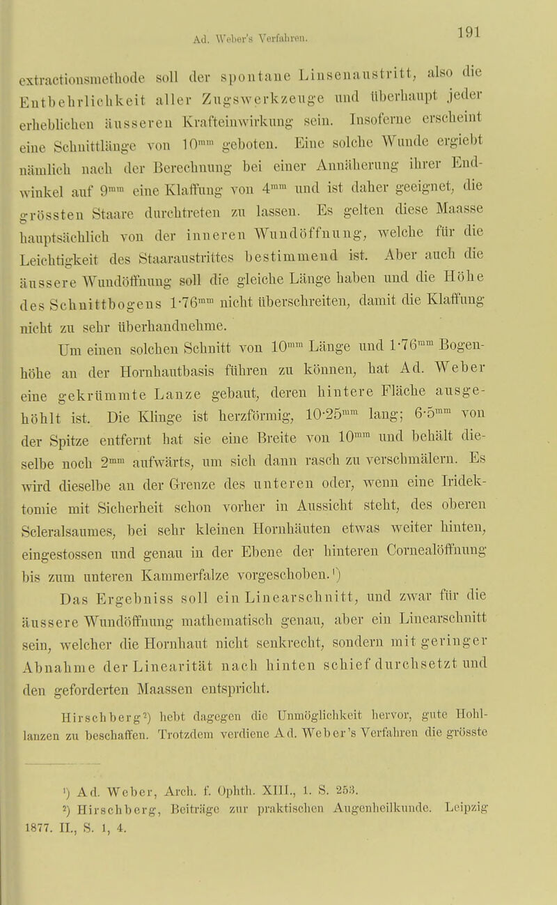 All. Weber's Verfahren. extractionsmethode soll der spontane Linsenaustritt, also die Entbehrlichkeit aller Zugswerkzeuge und liberhaupl jeder erheblichen äusseren Krafteinwirkung sein, [nsoferae erscheint eine Schuittlänge von 10»'' geboten. Eine solche Wunde ergiebt nämlich nach der Berechnung bei einer Annäherung ihrer End- winkel auf 9 eine Klaffung von 4»» und ist daher geeignet, die grössten Staare durchtreten zu lassen. Es gelten diese Maasse hauptsächlich von der inneren Wundöffnung, welche für die Leichtigkeit des Staaraustrittes bestimmend ist. Aber auch die äussere Wundöffhung soll die gleiche Länge haben und die Höhe des Schnittbogens l-76'nm nicht überschreiten, damit die Klaffung nicht zu sehr überhandnehme. Um einen solchen Schnitt von 10ira Länge und L76ram Bogen- höhe an der Hornhautbasis führen zu können, hat Ad. Weber eine gekrümmte Lanze gebaut, deren hintere Fläche ausge- höhlt ist. Die Klinge ist herzförmig, 10-25'um lang; 6-5mra von der Spitze entfernt hat sie eine Breite von 10ram und behält die- selbe noch 2mm aufwärts, um sich dann rasch zu verschmälern. Es wird dieselbe an der Grenze des unteren oder, wenn eine Iridek- tomie mit Sicherheit schon vorher in Aussicht steht, des oberen Scleralsaumes, bei sehr kleinen Hornhäuten etwas weiter hinten, eingestossen und genau in der Ebene der hinteren Cornealöffnung bis zum unteren Kammerfalze vorgeschoben.1) Das Ergebniss soll ein Linearschnitt, und zwar für die äussere Wundöffuung mathematisch genau, aber ein Linearschnitt sein, welcher die Hornhaut nicht senkrecht, sondern mit geringer Abnahme der Linearität nach hinten schief durchsetzt und den geforderten Haussen entspricht. Hirsch berg?) hebt dagegen die Unmöglichkeit hervor, gute Hohl- lanzen zu beschaffen. Trotzdem verdiene Ad. Weber's Verfahren die grösste ') Ad. Weber, Arcli. i Ophth. XIII., 1. S. 253. 2) Hirschberg, Beiträge zur praktischen Augenheilkunde. Leipzig 1877. IL, S. 1, 4.