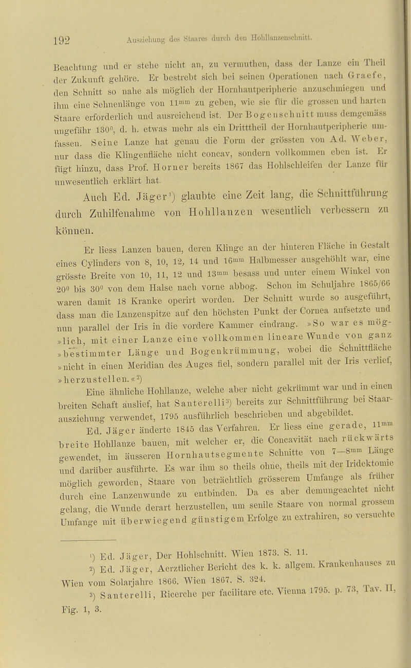 Beachtung and er stehe rieh! an, zu verauthen, dass der Lanze ein Theil der Zukunft gehöre. Er bestrebt .sich bei seinen Operationen nach Graefe, den Schnitt so nahe .als möglich der Eornhautperipherie anzuschmiege id ihm eine Sehnenlänge von ll'»>» zu geben, wie sie für die grossen und harten Staare erforderlich und ausreichend ist. Der Bogenschnitt muss demgemäse ungefähr 130°, d. h. etwas mehr als ein Dritttheil der Hornhautperipherie um- fassen. Seine Lanze hat genau die Form der grössten von Ad. Weber, nur dass die Kliugenrläche nicht concav, sondern vollkommen eben ist. Kl- ingt hinzu, dass Prof. Horner bereits 1867 das Hohlschleifen der Lanze für unwesentlich erklärt hat. Auch Ed. Jäger1) glaubte eine Zeit lang, die Schnittfiiliriing durch Zuhilfenahme von Hohllanzen wesentlich verbessern zu können. Er Hess Lanzen bauen, deren Klinge an der hinteren Fläche in Gestalt eines Cylinders von 8, 10, 1-2, 14 und 16m™ Halbmesser ausgehöhlt war. eine grösste Breite von 10, 11, 12 und 13mm besass und unter einem Winkel von 20» bis 30 von dem Halse nach vorne abbog. Schon im Schuljahre 1865/66 waren damit 18 Kranke operirt worden. Der Schnitt wurde so ausgeführt, dass man die Lanzenspitze auf den höchsten Punkt der Cornea aufsetzte und nun parallel der Iris in die vordere Kammer eindrang. »So war es mög- lich, mit einer Lanze eine vollkommen lineare Wunde von ganz »bestimmter Länge und Bogenkrümmung, wobei die Schnittfläche »nicht in einen Meridian des Auges fiel, sondern parallel mit der Ins verlief, »herzustellen.«2) Eine ähnliche Hohllanze, welche aber nicht gekrümmt war und in einen breiten Schaft auslief, hat SanterellP) bereits zur Schnittführung bei Staar- ausziehung verwendet, 1795 ausführlich beschrieben und abgebildet. Ed Jäger änderte 1845 das Verfahren. Er Hess eine gerade, 11»» breite Hohllanze bauen, mit welcher er, die Concavität nach rückwärts gewendet, im äusseren Hornhautsegmente Schnitte von 7-8-» Lange und darüber ausführte. Es war ihm so theils ohne, theils mit der Iridektomie möglich geworden, Staare von beträchtlich grösserem Umfange als früher durch eine Lanzenwunde zu entbinden. Da es aber demungeachtet nicht gelang, die Wunde derart herzustellen, um senile Staare von normal .-rossen, Umfange mit überwiegend günstigem Erfolge zu extrahiren, so versuchte •) Ed Jäger, Der Hohlschnitt. Wien 1873. S. 11. 2) Ed. ,1 iiSer, Aerztlicher Bericht des k. k. allgem. Krankenhauses zu Wien vom Solarjahre 1806. Wien 1867. S. 324. 3) Santcrelli, Kicerche per facilitare etc. Vienna 1795. p. 73, iav. Ii, Fig. L 3.