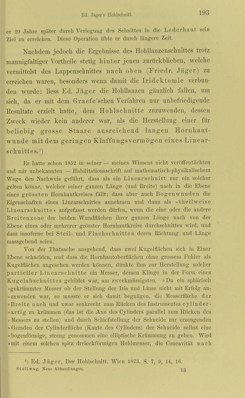 Ed. Jäger'a Holilschnitt. er 20 Jahre später durch Verlegung- des Schnittes in die Lcderhaut sein Ziel zu erreichen. Diese Operation übte er durch längere Zeit. Nachdem jedoch die Ergebnisse des Hohllanzenschnittes trotz mannigfaltiger Vortneile stetig hinter jenen zuriickblieben, welche vermittelst des Lappenschnittes nach oben (Friedr. Jäger) zu erreichen waren, besonders wenn damit die Iridektomie verbun- den wurde: Hess Ed. Jäger die Hohllanzen gänzlich fallen, um sich, da er mit dem Graefe'schen Verfahren nur unbefriedigende Eesultate erzielt hatte, dem Hohlschnitte zuzuwenden, dessen Zweck wieder kein anderer war, als die Herstellung einer für beliebig grosse Staare ausreichend langen Hornhaut- wunde mit dem geringen Klaffungsvermögen eines Linear- schnittes.1) Er hatte schon 1852 in seiner — meines Wissens nicht veröffentlichten und mir unbekannten — Habilitationsschrift auf mathematisch-physikalischem Wege den Nachweis geführt, dass als ein Linearschnitt nur ein solcher gelten könne, welcher seiner ganzen Länge (und Breite) nach in die Ebene eines grössten Hornhautkreises fällt; dass aber auch Bogenwunden die Eigenschaften eines Linearschnittes annehmen und dann als »t h eilweise Linearschnitte« aufgefasst werden dürfen, wenn die eine oder die andere Breitenzone der beiden Wundflächen ihrer ganzen Länge nach von der Ebene eines oder mehrerer grösster Hornhautkreise durchschnitten wird, und dass insoferne bei Steil- und Flachschnitten deren Eichtling und Länge massgebend seien. Von der Thatsache ausgehend, dass zwei Kugelflächen sich in Einer Ebene schneiden, und dass die Hornhautoberflächen ohne grossem Fehler als Kugelflächen angesehen werden können, dünkte ihm zur Herstellung solcher partieller Linearschnitte ein Messer, dessen Kliuge in der Form eines Kugelabschnittes gebildet war, am zweckmässigsten. »Da ein sphärisch »gekrümmtes Messer ob der Stellung der Iris und Linse nicht mit Erfolg an- »zuwenden war, so musste er sich damit begnügen, die Messerfläche der »Breite nach und zwar senkrecht zum Rücken des Instrumentes cylinder- »artig zu krümmen (das ist die Axe des Cylinders parallel zum Rücken des • Messers zu stellen) und durch Schiefstellung der Schneide zur erzeugenden »Geraden der Oylindcrfläche (Kante des Cylinders) der Schneide selbst eine -bogenförmige, streng genommen eine elliptische Krümmung zu geben. Wird »mit einem solchen spitz dreieckförmigen llohlmesser, die Concavität nach ') Ed. Jäger, Der Hohlschnitt. Wien 1873. S. 7, 9, 14, 16. Stellwag. Neue Abhandlungen. 13