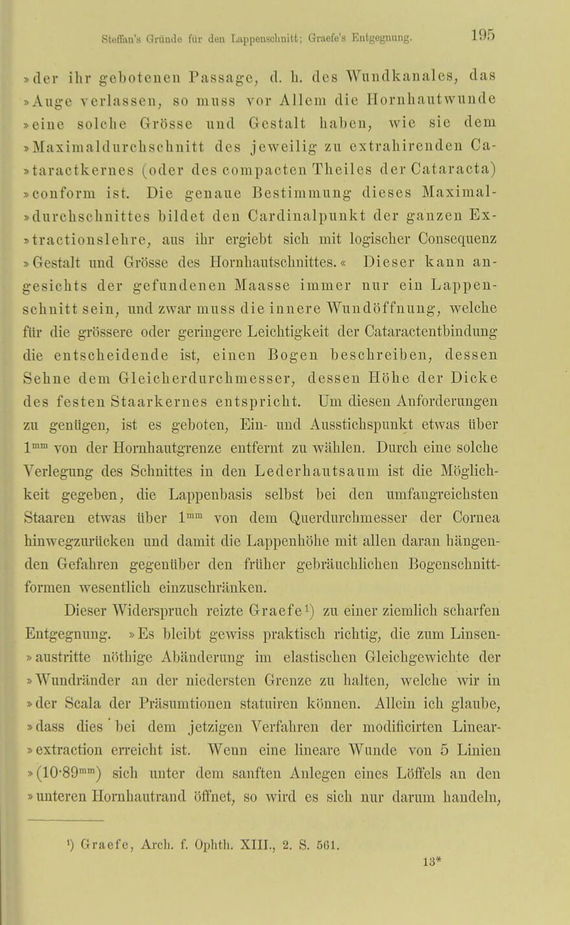 Rteflnn'.s Qr&nde für den Lunpenschuitt; Graefe's Entgegnung. »der ihr gebotenen Passage, d. h. des Wundkanales, das Auge verlassen, so mnss vor Allem die Hornhautwunde »eine solche Grösse und Gestalt haben, wie sie dem »Maximaldurchschnitt des jeweilig- zu extrahirenden Ca- »taraetkernes (oder des compacten Theiles der Cataracta) »conform ist. Die genaue Bestimmung dieses Maximal- »dnrehschnittes bildet den Cardinalpunkt der ganzen Ex- »tractionslehre, aus ihr ergiebt sich mit logischer Consequenz »Gestalt und Grösse des Hornhautschnittes.« Dieser kann an- gesichts der gefundenen Maasse immer nur ein Lappen- schnitt sein, und zwar niuss die innere Wundöffnung, welche für die grössere oder geringere Leichtigkeit der Cataractentbindung die entscheidende ist, einen Bogen beschreiben, dessen Sehne dem Gleicherdurchmesser, dessen Höhe der Dicke des festen Staarkernes entspricht. Um diesen Anforderungen zu genügen, ist es geboten, Ein- und Ausstichspunkt etwas über lmm von der Hornhautgrenze entfernt zu wählen. Durch eine solche Verlegung des Schnittes in den Lederhautsaum ist die Möglich- keit gegeben, die Lappenbasis selbst bei den umfangreichsten Staaren etwas über lmm von dem Querdurchmesser der Cornea hin wegzurücken und damit die Lappenhöhe mit allen daran beäugen- den Gefahren gegenüber den früher gebräuchlichen Bogenschnitt- formen wesentlich einzuschränken. Dieser Widerspruch reizte Graefe1) zu einer ziemlich scharfen Entgegnung. »Es bleibt gewiss praktisch richtig, die zum Linsen- »austritte nöthige Abänderung im elastischen Gleichgewichte der »Wundränder an der niedersten Grenze zu halten, welche wir in »der Scala der Präsumtionen statuiren können. Allein ich glaube, »dass dies bei dem jetzigen Verfahren der modificirten Linear- »extraction erreicht ist. Wenn eine lineare Wunde von 5 Linien »(10-89mm) sich unter dem sanften Anlegen eines Löffels an den »unteren Hornhautrand öffnet, so wird es sich nur darum handeln, «) Graefe, Arch. f. Ophth. XIII., 2. S. 561. 13*