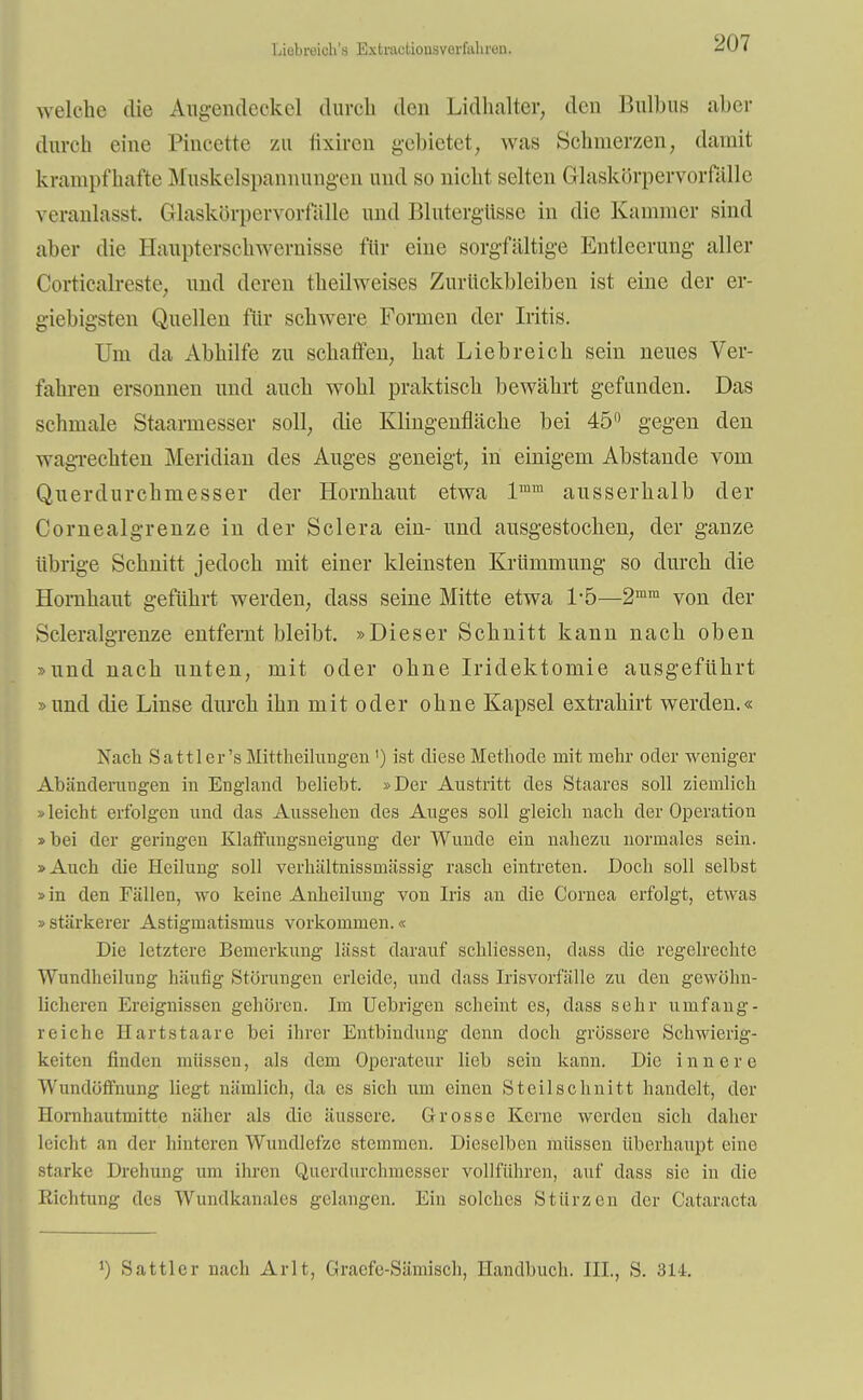 Liebreich'» Extinutiousvorfulirüii. welche die Augendeckel durch den Lidhalter, den Bulbus aber durch eine Pincette zu fixiren gebietet, was Schmerzen, damit krampfhafte Muskelspannungen und so nicht selten Glaskörpervorßllle veranlasst. Glaskörpervorfüllc und Blutergüsse in die Kammer sind aber die Haupterschwernisse für eine sorgfältige Entleerung aller Corticalreste, und deren theilweises Zurückbleiben ist eine der er- giebigsten Quellen für schwere Formen der Iritis. Um da Abhilfe zu schaffen, hat Liebreich sein neues Ver- fahren ersonnen und auch wohl praktisch bewährt gefunden. Das schmale Staarmesser soll, die Klingenfläche bei 45° gegen den wagrechten Meridian des Auges geneigt, in einigem Abstände vom Querdurchmesser der Hornhaut etwa lmm ausserhalb der Cornealgrenze in der Sclera ein- und ausgestochen, der ganze übrige Schnitt jedoch mit einer kleinsten Krümmung so durch die Hornhaut geführt werden, dass seine Mitte etwa 1*5—2mm von der Scleralgrenze entfernt bleibt. »Dieser Schnitt kann nach oben »und nach unten, mit oder ohne Iridektomie ausgeführt »und die Linse durch ihn mit oder ohne Kapsel extrahirt werden.« Nach Sattler's Mittheilungen ') ist diese Methode mit mehr oder weniger Abänderaugen in England beliebt. »Der Austritt des Staares soll ziemlich »leicht erfolgen und das Aussehen des Auges soll gleich nach der Operation »bei der geringen Klaffungsneigung der Wunde ein nahezu normales sein. »Auch die Heilung soll verhältnissmässig rasch eintreten. Doch soll selbst »in den Fällen, wo keine Anheilung von Iris an die Cornea erfolgt, etwas » stärkerer Astigmatismus vorkommen.« Die letztere Bemerkung lässt darauf schliessen, dass die regelrechte Wundheilung häufig Störungen erleide, und dass Irisvorfälle zu den gewöhn- licheren Ereignissen gehören. Im Uebrigen scheint es, dass sehr umfang- reiche Hartstaare bei ihrer Entbindung denn doch grössere Schwierig- keiten finden müssen, als dem Operateur lieb sein kann. Die innere Wundöfihung liegt nämlich, da es sich um einen Steilschnitt handelt, der Hornhautmitte näher als die äussere. Grosse Kerne werden sich daher leicht an der hinteren Wundlefze stemmen. Dieselben müssen überhaupt eine starke Drehung um ihren Querdurchmesser vollführen, auf dass sie in die Richtung des Wundkanales gelangen. Ein solches Stürzen der Cataracta *) Sattler nach Arlt, Gracfe-Sämisch, Handbuch. III., S. 314.