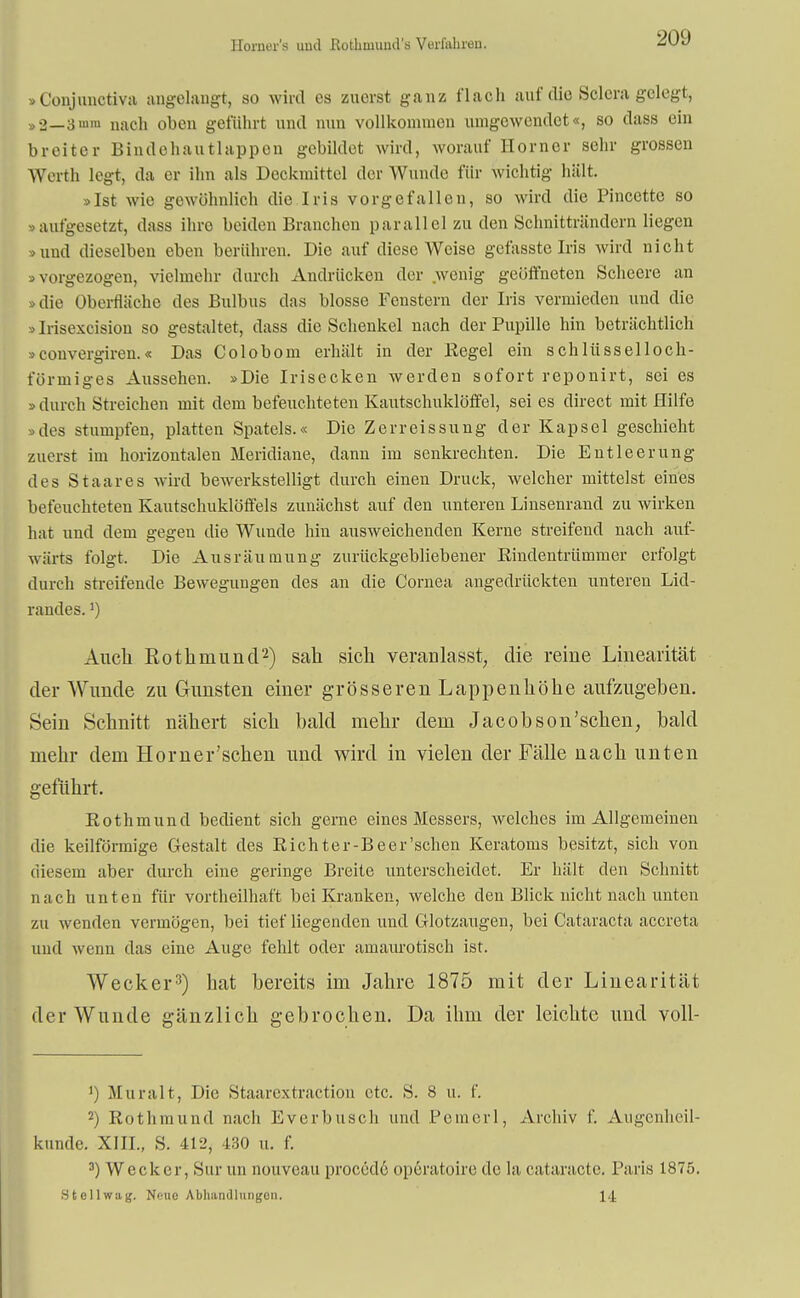 Horner'a uml Rofchmund's Verfuhren. »Conjunctiva angelangt, so wird es zuerst ganz flach auf die Sclera gelegt, »2—3 nach oben geführt und nun vollkommen umgewendet«, so dass ein breiter Bindehautlappen gebildet wird, worauf Horner sehr grossen Werth legt, da er ihn als Deckmittel der Wunde für wichtig hält. »Ist wie gewöhnlich die Iris vorgefallen, so wird die Pincette so »aufgesetzt, dass ihre beiden Branchen parallel zu den Schnitträndern liegen »und dieselben eben berühren. Die auf diese Weise gefasste Iris wird nicht »vorgezogen, vielmehr durch Andrücken der wenig geöffneten Scheere an »die Oberfläche des Bulbus das blosse Fenstern der Iris vermieden und die »Irisexcision so gestaltet, dass die Schenkel nach der Pupille hin beträchtlich »convergiren.« Das Colobom erhält in der Kegel ein schlüsselloch- füriniges Aussehen. »Die Irisecken werden sofort reponirt, sei es » durch Streichen mit dem befeuchteten Kautschuklöffel, sei es direct mit Hilfe »des stumpfen, platten Spatels.« Die Zerreissung der Kapsel geschieht zuerst im horizontalen Meridiane, dann im senkrechten. Die Entleerung des Staares wird bewerkstelligt durch einen Druck, welcher mittelst eines befeuchteten Kautschuklöffels zunächst auf den unteren Linsenrand zu wirken hat und dem gegen die Wunde hin ausweichenden Kerne streifend nach auf- wärts folgt, Die Ausräumung zurückgebliebener Rindentrümmer erfolgt durch streifende Bewegungen des an die Cornea angedrückten unteren Lid- randes. J) Auch Rothniund2) sah sich veranlasst, die reine Linearität der Wunde zu Gunsten einer grösseren Lappenhöhe aufzugeben. Sein Schnitt nähert sich bald mehr dem Jacobson'sehen, bald mehr dem Horn er'sehen und wird in vielen der Fälle nach unten geführt. Rothmund bedient sich gerne eines Messers, welches im Allgemeinen die keilförmige Gestalt des Rieh ter-Be er'sehen Keratoms besitzt, sich von diesem aber durch eine geringe Breite unterscheidet. Er hält den Schnitt nach unten für vortheilhaft bei Kranken, welche den Blick nicht nach unten zu wenden vermögen, bei tief liegenden und Glotzaugen, bei Cataracta aecreta und wenn das eine Auge fehlt oder amaurotisch ist. Wecker3) hat bereits im Jahre 1875 mit der Linearität der Wunde gänzlich gebrochen. Da ihm der leichte und voll- Muralt, Die Staarextraction etc. S. 8 u. f. 2) Rothmund nach Everbusch und Pomerl, Archiv f. Augenheil- kunde. XIII., S. 412, 430 u. f. 3) Wecker, Sur an nouveau procede operatoire de la cataraetc. Paris 1875. Stellwag. Nene Abhandlungen. 14