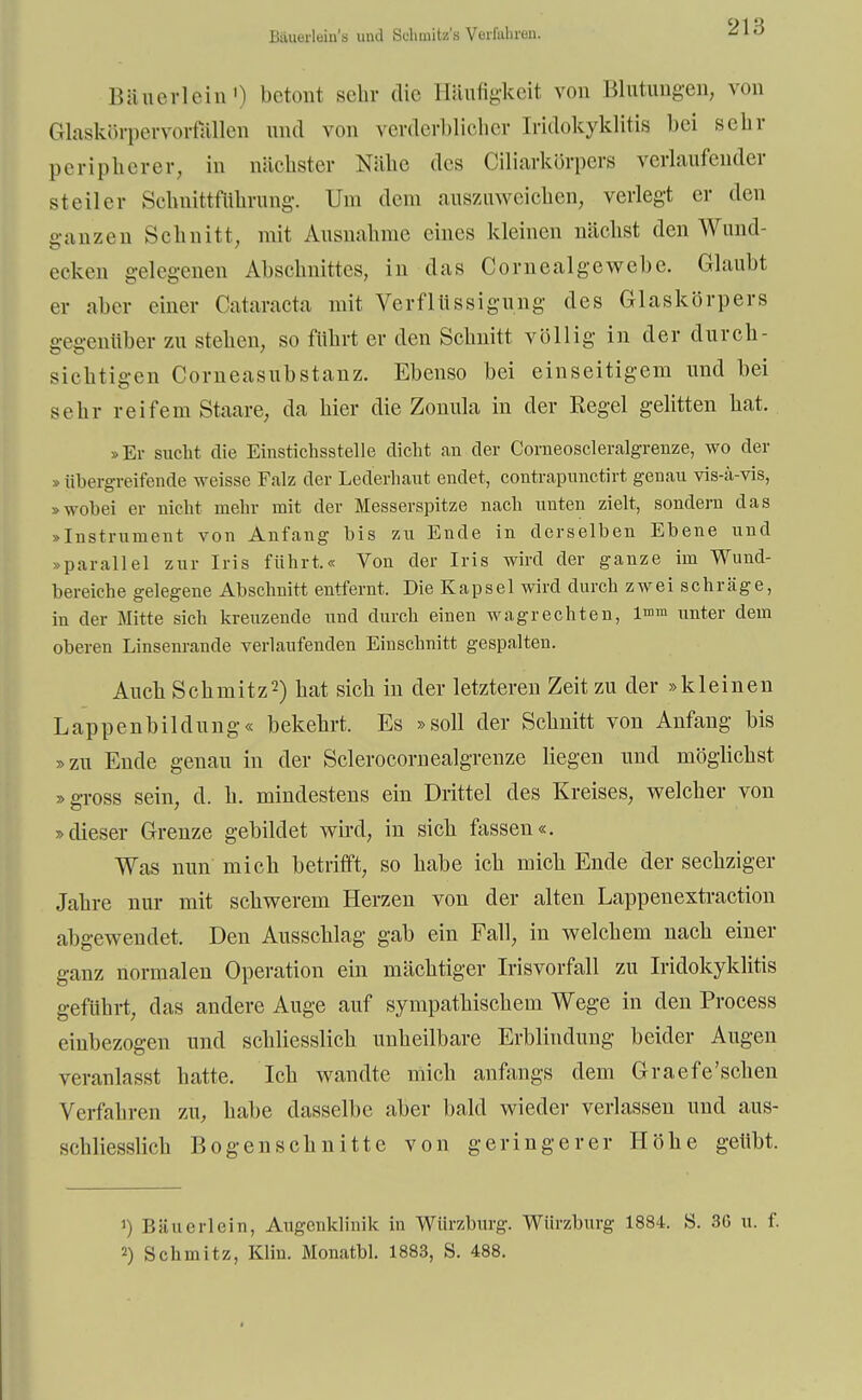 Bäuerlein'a und Sdimitz's Verfahren. Bäuerlein1) betont sehr die Bäufigkeit von Blütlingen, von Glaskörpervorfällen und von verderblicher [ridokyklitis bei sehr peripherer, in nächster Nähe des Ciliarkörpers verlaufender steiler Schnittfuhrung. Um dem auszuweichen, verlegt er den ganzen Schnitt, mit Ausnahme eines kleinen nächst den Wund- ecken gelegenen Abschnittes, in das Cornealgewebe. Glaubt er aber einer Cataracta mit Verflüssigung des Glaskörpers gegenüber zu stehen, so führt er den Schnitt völlig in der durch- sichtigen Corneasubstanz. Ebenso bei einseitigem und bei sehr reifem Staare, da hier die Zonula in der Regel gelitten hat, »Er sucht die Einstichsstelle dicht au der Corneoscleralgreuze, wo der » übergreifende weisse Falz der Lederhaut endet, contrapunetirt genau vis-a-vis, »wobei er nicht mehr mit der Messerspitze nach unten zielt, sondern das »Instrument von Anfang bis zu Ende in derselben Ebene und »parallel zur Iris führt.« Von der Iris wird der ganze im Wund- bereiche gelegene Abschnitt entfernt. Die Kapsel wird durch zwei schräge, in der Mitte sich kreuzende und durch einen wagrechten, l^m unter dem oberen Linsenrande verlaufenden Einschnitt gespalten. Auch Schmitz2) hat sich in der letzteren Zeit zu der »kleinen Lappenbildung« bekehrt. Es »soll der Schnitt von Anfang bis »zu Ende genau in der Sclerocornealgrenze liegen und möglichst »gross sein, d. h. mindestens ein Drittel des Kreises, welcher von »dieser Grenze gebildet wird, in sich fassen«. Was nun mich betrifft, so habe ich mich Ende der sechziger Jahre nur mit schwerem Herzen von der alten Lappenextraction abgewendet. Den Ausschlag gab ein Fall, in welchem nach einer ganz normalen Operation ein mächtiger Irisvorfall zu Iridokyklitis geführt, das andere Auge auf sympathischem Wege in den Process einbezogen und schliesslich unheilbare Erblindung beider Augen veranlasst hatte. Ich wandte mich anfangs dem Graefe'schen Verfahren zu, habe dasselbe aber bald wieder verlassen und aus- schliesslich Bogen schnitte von geringerer Höhe geübt. 1) Bäuerlein, Augenklinik in Würzburg. Würzburg 1884. S. 36 u. I'. 2) Schmitz, Klin. Monatbl. 1883, S. 488.