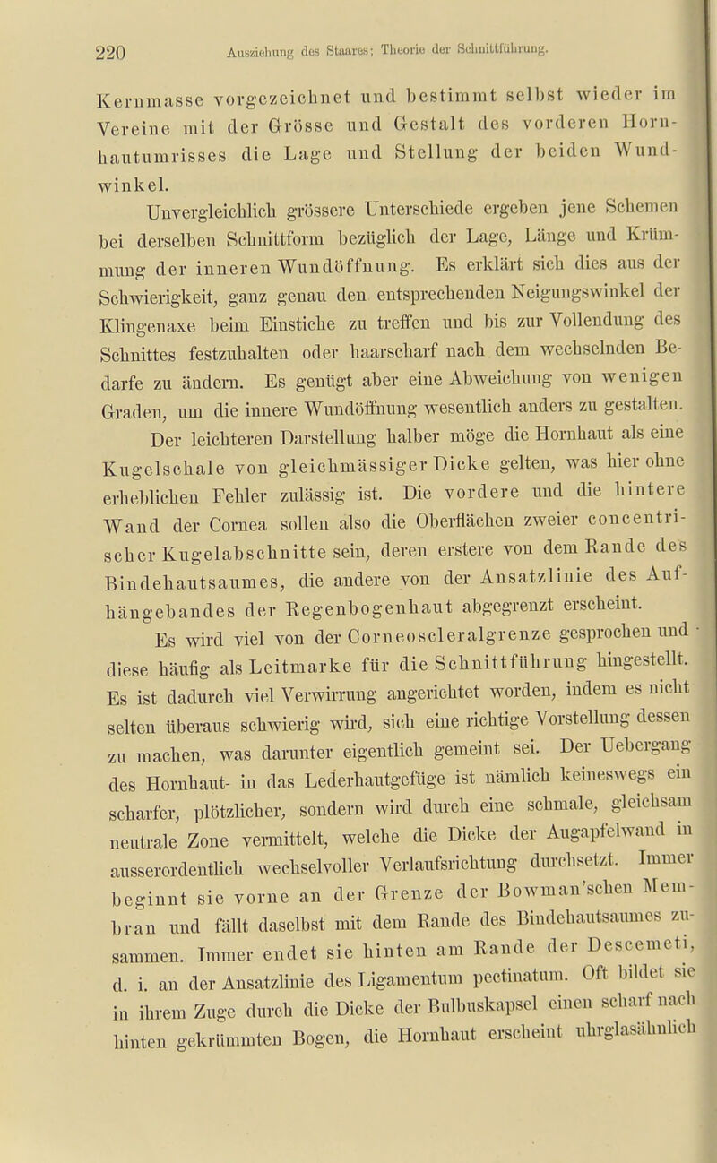 Kernmasse vorgezeichnet und bestimmt selbst wieder im Vereine mit der Grösse und Gestalt des vorderen Horn- hautumrisses die Lage und Stellung der beiden Wund- winkel. Unvergleichlich grossere Unterschiede ergeben jene Schemen bei derselben Schnittform bezüglich der Lage, Länge und Krüm- mung der inneren Wundöffnung. Es erklärt sich dies aus der Schwierigkeit, ganz genau den entsprechenden Neigungswinkel der Klingenaxe beim Einstiche zu treffen und bis zur Vollendung des Schnittes festzuhalten oder haarscharf nach dem wechselnden Be- darfe zu ändern. Es genügt aber eine Abweichung von wenigen Graden, um die innere Wundöffnung wesentlich anders zu gestalten. Der leichteren Darstellung halber möge die Hornhaut als eine Kugelschale von gleichmässiger Dicke gelten, was hier ohne erheblichen Fehler zulässig ist. Die vordere und die hintere Wand der Cornea sollen also die Oberflächen zweier concentri- scher Kugelabschnitte sein, deren erstere von dem Rande des Bindehautsaumes, die andere von der Ansatzlinie des Aui- hängebandes der Regenbogenhaut abgegrenzt erscheint. Es wird viel von der Corneoscleralgrenze gesprochen und ■ diese häufig als Leitmarke für die Schnittführung hingestellt. Es ist dadurch viel Verwirrung angerichtet worden, indem es nicht selten Uberaus schwierig wird, sich eine richtige Vorstellung dessen zu machen, was darunter eigentlich gemeint sei. Der Uebergang des Hornhaut- in das Lederhautgefüge ist nämlich keineswegs ein scharfer, plötzlicher, sondern wird durch eine schmale, gleichsam neutrale Zone vermittelt, welche die Dicke der Augapfelwand in ausserordentlich wechselvoller Verlaufsrichtung durchsetzt. Immer beginnt sie vorne an der Grenze der Bowman'schen Mem- bran und fällt daselbst mit dem Rande des Bindehautsaumes zu- sammen. Immer endet sie hinten am Rande der Descemet!, d. i. an der Ansatzlinie des Ligamentum pectinatum. Oft bildet sie in ihrem Zuge durch die Dicke der Bulhuskapsel einen scharf nach hinten gekrümmten Bogen, die Hornhaut erscheint uhrglasähnheh