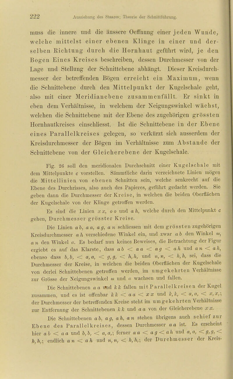 muss die innere und die äussere Oeffnung einer jeden Wunde, welche mittelst einer ebenen Klinge in einer und der- selben Eichtling durch die Hornhaut geführt wird, je den Bogen Eines Kreises beschreiben, dessen Durchmesser von der Lage und Stellung der Schnittebene abhängt. Dieser Kreisdurch- messer der betreffenden Bögen erreicht ein Maximum, wenn die Schnittebene durch den Mittelpunkt der Kugelschale geht, also mit einer Meridianebene zusammenfällt. Er sinkt in eben dem Verhältnisse, in welchem der Neigungswinkel wächst, welchen die Schnittebene mit der Ebene des zugehörigen grössten Hornhautkreises einschliesst. Ist die Schnittebene in der Ebene eines Parallelkreises gelegen, so verkürzt sich ausserdem der Kreisdurchmesser der Bögen im Verhältnisse zum Abstände der Scbnittebene von der Grleicherebene der Kugelschale. Fig. 26 soll den meridionalen Durchschnitt einer Kugelschale mit dem Mittelpunkte c vorstellen. Sämmtliche darin verzeichnete Linien mögen die Mittellinien von ebenen Schnitten sein, welche senkrecht auf die Ebene des Durchrisses, also auch des Papieres, geführt gedacht werden. Sie geben dann die Durchmesser der Kreise, in welchen die beiden Oberflächen der Kugelschale von der Klinge getroffen werden. Es sind die Linien xx, oo und a h, welche durch den Mittelpunkt c gehen, Durchmesser grösster Kreise. Die Linien ab, aa, ag, an schliessen mit dem grössten zugehörigen Kreisdurchmesser a h verschiedene Winkel ein, und zwar a b den Winkel w, a n den Winkel a. Es bedarf nun keines Beweises, die Betrachtung der Figur ergiebt es auf das Klarste, dass ab < aa < ag < ah und an < ah, ebenso dass b,b, < a,a, < g,g, < h,h, und n,n, < h,h, sei, dass die Durchmesser der Kreise, in welchen die beiden Oberflächen der Kugelschale von derlei Schnittebenen getroffen werden, im umgekehrten Verhältnisse zur Grösse der Neigungswinkel w und a wachsen und fallen. Die Schnittebenen aa imd hk fallen mit Parallel kr eisen der Kugel zusammen, und es ist offenbar k k < a a < x x und k,k, < a, a, < x, x,\ der Durchmesser der betreffenden Kreise steht im umgekehrten Verhältnisse zur Entfernung der Schnittebenen kk und aa von der Gleicherebene xx. Die Schnittebenen ab, ag, ah, an stehen übrigens auch schief zur Ebene des Parallelkreises, dessen Durchmesser aa ist. Es erscheint hier ab < aa und b,b, < a,a,; ferner aa < ag<ah und a,a, <g,g,< h,h,\ endlich an < ah und n,n, < der Durchmesser der Kreis-